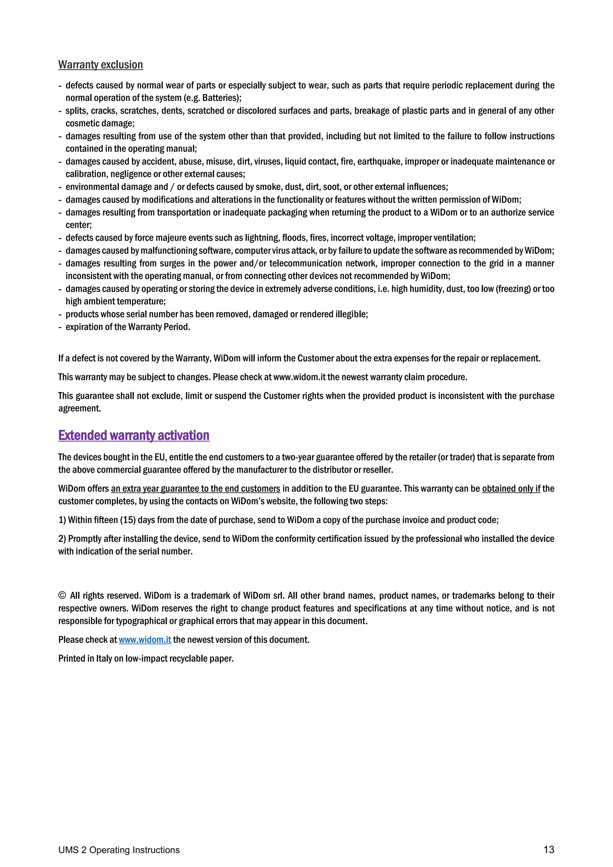 UMS 2 Operating Instructions 13
Warranty exclusion
- defects caused by normal wear of parts or especially subject to wear, such as parts that require periodic replacement during the
normal operation of the system (e.g. Batteries);
- splits, cracks, scratches, dents, scratched or discolored surfaces and parts, breakage of plastic parts and in general of any other
cosmetic damage;
- damages resulting from use of the system other than that provided, including but not limited to the failure to follow instructions
contained in the operating manual;
- damages caused by accident, abuse, misuse, dirt, viruses, liquid contact, fire, earthquake, improper or inadequate maintenance or
calibration, negligence or other external causes;
- environmental damage and / or defects caused by smoke, dust, dirt, soot, or other external influences;
- damages caused by modifications and alterations in the functionality or features without the written permission of WiDom;
- damages resulting from transportation or inadequate packaging when returning the product to a WiDom or to an authorize service
center;
- defects caused by force majeure events such as lightning, floods, fires, incorrect voltage, improper ventilation;
- damages caused bymalfunctioningsoftware,computervirusattack,orby failureto updatethesoftwareasrecommended byWiDom;
- damages resulting from surges in the power and/or telecommunication network, improper connection to the grid in a manner
inconsistent with the operating manual, or from connecting other devices not recommended by WiDom;
- damages caused by operating or storing the device in extremely adverse conditions, i.e. high humidity, dust, too low (freezing) or too
high ambient temperature;
- products whose serial number has been removed, damaged or rendered illegible;
- expiration of the Warranty Period.
If a defect is not covered by the Warranty, WiDom will inform the Customer about the extra expenses for the repair or replacement.
This warranty may be subject to changes. Please check at www.widom.it the newest warranty claim procedure.
This guarantee shall not exclude, limit or suspend the Customer rights when the provided product is inconsistent with the purchase
agreement.
Extended warranty activation
The devices bought in the EU, entitle the end customers to a two-year guarantee offered by the retailer (or trader) that is separate from
the above commercial guarantee offered by the manufacturer to the distributor or reseller.
WiDom offers an extra year guarantee to the end customers in addition to the EU guarantee. This warranty can be obtained only if the
customer completes, by using the contacts on WiDom’s website, the following two steps:
1) Within fifteen (15) days from the date of purchase, send to WiDom a copy of the purchase invoice and product code;
2) Promptly after installing the device, send to WiDom the conformity certification issued by the professional who installed the device
with indication of the serial number.
© All rights reserved. WiDom is a trademark of WiDom srl. All other brand names, product names, or trademarks belong to their
respective owners. WiDom reserves the right to change product features and specifications at any time without notice, and is not
responsible for typographical or graphical errors that may appear in this document.
Please check at www.widom.it the newest version of this document.
Printed in Italy on low-impact recyclable paper.
 