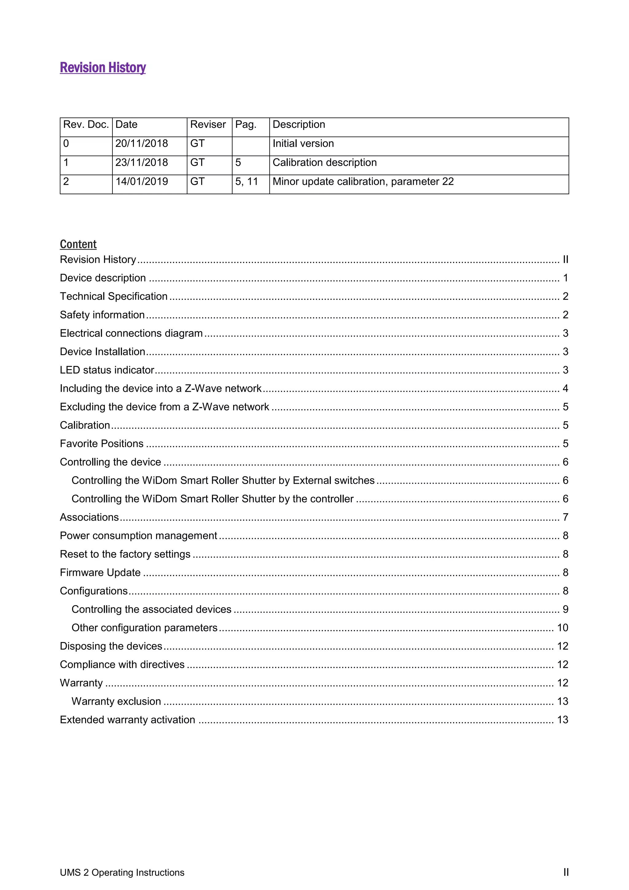 UMS 2 Operating Instructions II
Revision History
Content
Revision History................................................................................................................................................. II
Device description ............................................................................................................................................. 1
Technical Specification...................................................................................................................................... 2
Safety information.............................................................................................................................................. 2
Electrical connections diagram.......................................................................................................................... 3
Device Installation.............................................................................................................................................. 3
LED status indicator........................................................................................................................................... 3
Including the device into a Z-Wave network...................................................................................................... 4
Excluding the device from a Z-Wave network ................................................................................................... 5
Calibration.......................................................................................................................................................... 5
Favorite Positions .............................................................................................................................................. 5
Controlling the device ........................................................................................................................................ 6
Controlling the WiDom Smart Roller Shutter by External switches............................................................... 6
Controlling the WiDom Smart Roller Shutter by the controller ...................................................................... 6
Associations....................................................................................................................................................... 7
Power consumption management..................................................................................................................... 8
Reset to the factory settings .............................................................................................................................. 8
Firmware Update ............................................................................................................................................... 8
Configurations.................................................................................................................................................... 8
Controlling the associated devices ................................................................................................................ 9
Other configuration parameters................................................................................................................... 10
Disposing the devices...................................................................................................................................... 12
Compliance with directives .............................................................................................................................. 12
Warranty .......................................................................................................................................................... 12
Warranty exclusion ...................................................................................................................................... 13
Extended warranty activation .......................................................................................................................... 13
Rev. Doc. Date Reviser Pag. Description
0 20/11/2018 GT Initial version
1 23/11/2018 GT 5 Calibration description
2 14/01/2019 GT 5, 11 Minor update calibration, parameter 22
 