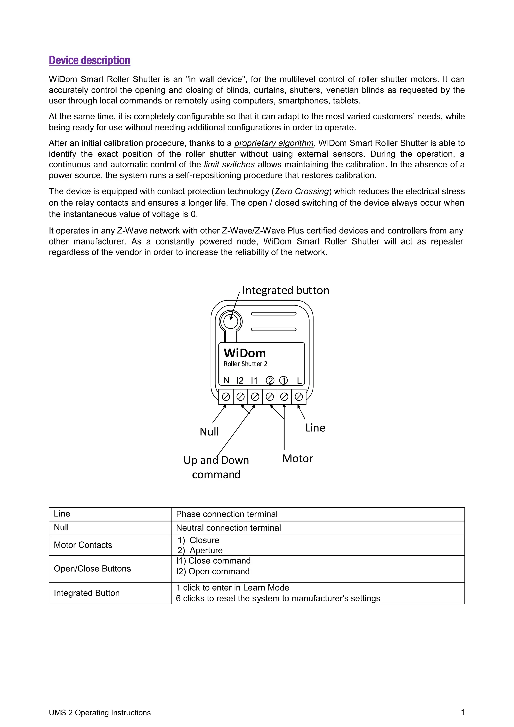 UMS 2 Operating Instructions 1
Device description
WiDom Smart Roller Shutter is an "in wall device", for the multilevel control of roller shutter motors. It can
accurately control the opening and closing of blinds, curtains, shutters, venetian blinds as requested by the
user through local commands or remotely using computers, smartphones, tablets.
At the same time, it is completely configurable so that it can adapt to the most varied customers’ needs, while
being ready for use without needing additional configurations in order to operate.
After an initial calibration procedure, thanks to a proprietary algorithm, WiDom Smart Roller Shutter is able to
identify the exact position of the roller shutter without using external sensors. During the operation, a
continuous and automatic control of the limit switches allows maintaining the calibration. In the absence of a
power source, the system runs a self-repositioning procedure that restores calibration.
The device is equipped with contact protection technology (Zero Crossing) which reduces the electrical stress
on the relay contacts and ensures a longer life. The open / closed switching of the device always occur when
the instantaneous value of voltage is 0.
It operates in any Z-Wave network with other Z-Wave/Z-Wave Plus certified devices and controllers from any
other manufacturer. As a constantly powered node, WiDom Smart Roller Shutter will act as repeater
regardless of the vendor in order to increase the reliability of the network.
Integrated button
Up and Down
command
LineNull
Roller Shutter 2
WiDom
Motor
LN 2I2 I1 1
Line Phase connection terminal
Null Neutral connection terminal
Motor Contacts
1) Closure
2) Aperture
Open/Close Buttons
I1) Close command
I2) Open command
Integrated Button
1 click to enter in Learn Mode
6 clicks to reset the system to manufacturer's settings
 
