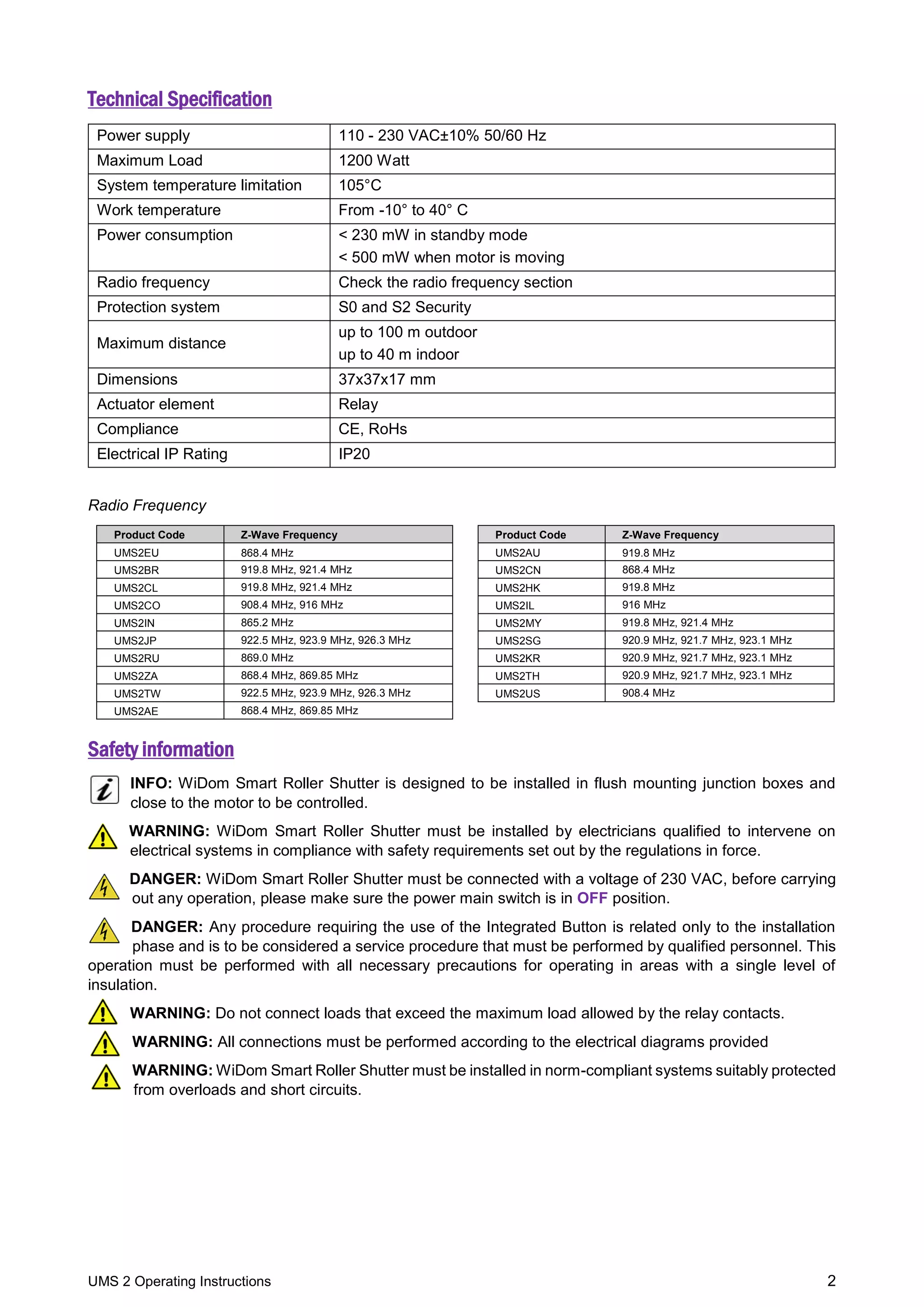 UMS 2 Operating Instructions 2
Technical Specification
Power supply 110 - 230 VAC±10% 50/60 Hz
Maximum Load 1200 Watt
System temperature limitation 105°C
Work temperature From -10° to 40° C
Power consumption < 230 mW in standby mode
< 500 mW when motor is moving
Radio frequency Check the radio frequency section
Protection system S0 and S2 Security
Maximum distance
up to 100 m outdoor
up to 40 m indoor
Dimensions 37x37x17 mm
Actuator element Relay
Compliance CE, RoHs
Electrical IP Rating IP20
Radio Frequency
Product Code Z-Wave Frequency Product Code Z-Wave Frequency
UMS2EU 868.4 MHz UMS2AU 919.8 MHz
UMS2BR 919.8 MHz, 921.4 MHz UMS2CN 868.4 MHz
UMS2CL 919.8 MHz, 921.4 MHz UMS2HK 919.8 MHz
UMS2CO 908.4 MHz, 916 MHz UMS2IL 916 MHz
UMS2IN 865.2 MHz UMS2MY 919.8 MHz, 921.4 MHz
UMS2JP 922.5 MHz, 923.9 MHz, 926.3 MHz UMS2SG 920.9 MHz, 921.7 MHz, 923.1 MHz
UMS2RU 869.0 MHz UMS2KR 920.9 MHz, 921.7 MHz, 923.1 MHz
UMS2ZA 868.4 MHz, 869.85 MHz UMS2TH 920.9 MHz, 921.7 MHz, 923.1 MHz
UMS2TW 922.5 MHz, 923.9 MHz, 926.3 MHz UMS2US 908.4 MHz
UMS2AE 868.4 MHz, 869.85 MHz
Safety information
INFO: WiDom Smart Roller Shutter is designed to be installed in flush mounting junction boxes and
close to the motor to be controlled.
WARNING: WiDom Smart Roller Shutter must be installed by electricians qualified to intervene on
electrical systems in compliance with safety requirements set out by the regulations in force.
DANGER: WiDom Smart Roller Shutter must be connected with a voltage of 230 VAC, before carrying
out any operation, please make sure the power main switch is in OFF position.
DANGER: Any procedure requiring the use of the Integrated Button is related only to the installation
phase and is to be considered a service procedure that must be performed by qualified personnel. This
operation must be performed with all necessary precautions for operating in areas with a single level of
insulation.
WARNING: Do not connect loads that exceed the maximum load allowed by the relay contacts.
WARNING: All connections must be performed according to the electrical diagrams provided
WARNING: WiDom Smart Roller Shutter must be installed in norm-compliant systems suitably protected
from overloads and short circuits.
 