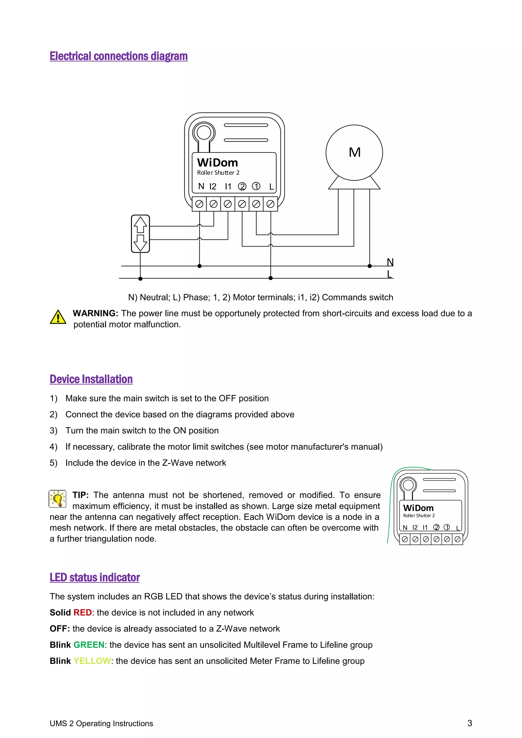 UMS 2 Operating Instructions 3
Electrical connections diagram
Roller Shutter 2
WiDom
M
L
N
LN 1I2 I1 2
N) Neutral; L) Phase; 1, 2) Motor terminals; i1, i2) Commands switch
WARNING: The power line must be opportunely protected from short-circuits and excess load due to a
potential motor malfunction.
Device Installation
1) Make sure the main switch is set to the OFF position
2) Connect the device based on the diagrams provided above
3) Turn the main switch to the ON position
4) If necessary, calibrate the motor limit switches (see motor manufacturer's manual)
5) Include the device in the Z-Wave network
TIP: The antenna must not be shortened, removed or modified. To ensure
maximum efficiency, it must be installed as shown. Large size metal equipment
near the antenna can negatively affect reception. Each WiDom device is a node in a
mesh network. If there are metal obstacles, the obstacle can often be overcome with
a further triangulation node.
LED status indicator
The system includes an RGB LED that shows the device’s status during installation:
Solid RED: the device is not included in any network
OFF: the device is already associated to a Z-Wave network
Blink GREEN: the device has sent an unsolicited Multilevel Frame to Lifeline group
Blink YELLOW: the device has sent an unsolicited Meter Frame to Lifeline group
LN
Roller Shutter 2
2
WiDom
I2 I1 1
 