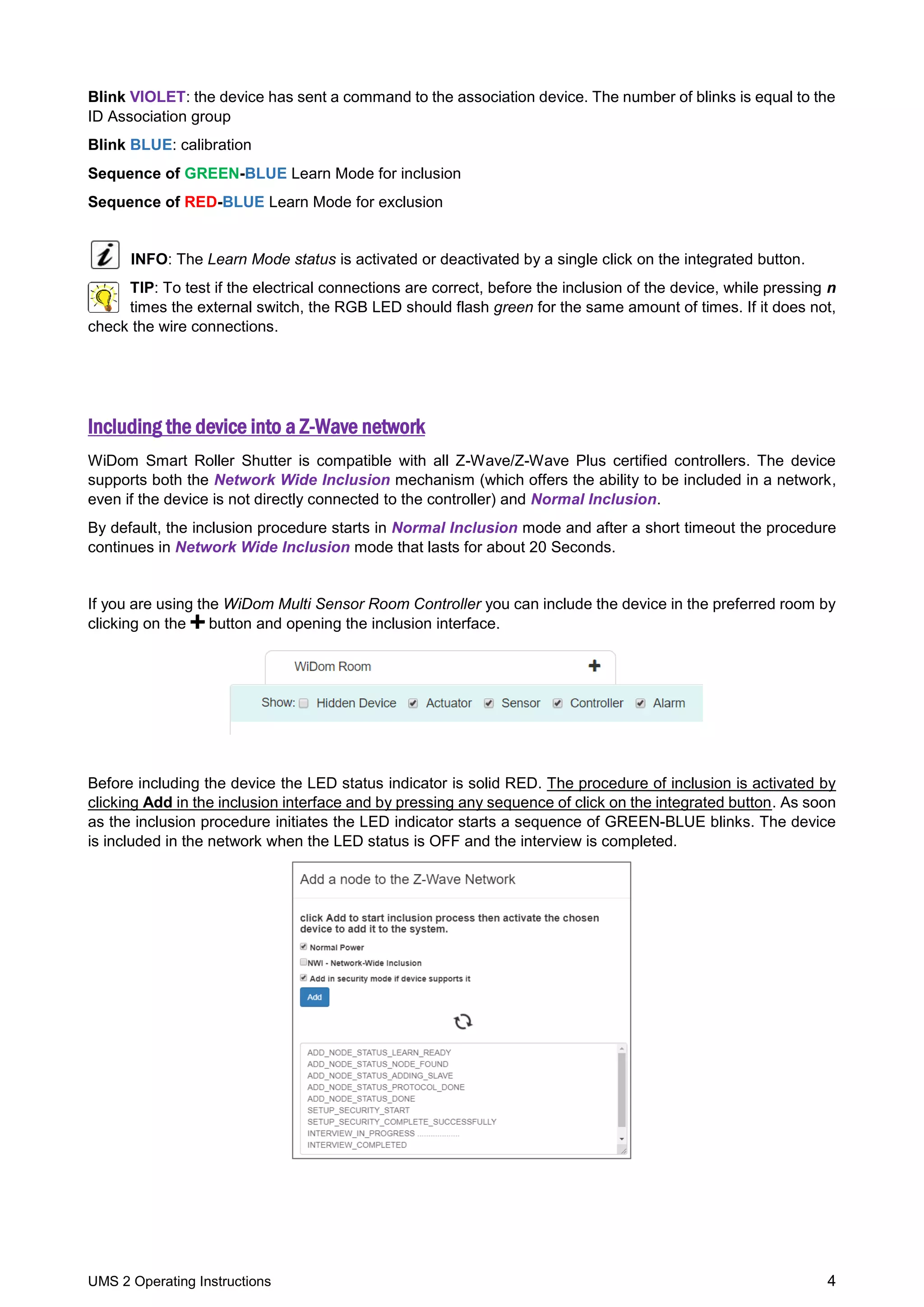 UMS 2 Operating Instructions 4
Blink VIOLET: the device has sent a command to the association device. The number of blinks is equal to the
ID Association group
Blink BLUE: calibration
Sequence of GREEN-BLUE Learn Mode for inclusion
Sequence of RED-BLUE Learn Mode for exclusion
INFO: The Learn Mode status is activated or deactivated by a single click on the integrated button.
TIP: To test if the electrical connections are correct, before the inclusion of the device, while pressing n
times the external switch, the RGB LED should flash green for the same amount of times. If it does not,
check the wire connections.
Including the device into a Z-Wave network
WiDom Smart Roller Shutter is compatible with all Z-Wave/Z-Wave Plus certified controllers. The device
supports both the Network Wide Inclusion mechanism (which offers the ability to be included in a network,
even if the device is not directly connected to the controller) and Normal Inclusion.
By default, the inclusion procedure starts in Normal Inclusion mode and after a short timeout the procedure
continues in Network Wide Inclusion mode that lasts for about 20 Seconds.
If you are using the WiDom Multi Sensor Room Controller you can include the device in the preferred room by
clicking on the button and opening the inclusion interface.
Before including the device the LED status indicator is solid RED. The procedure of inclusion is activated by
clicking Add in the inclusion interface and by pressing any sequence of click on the integrated button. As soon
as the inclusion procedure initiates the LED indicator starts a sequence of GREEN-BLUE blinks. The device
is included in the network when the LED status is OFF and the interview is completed.
 