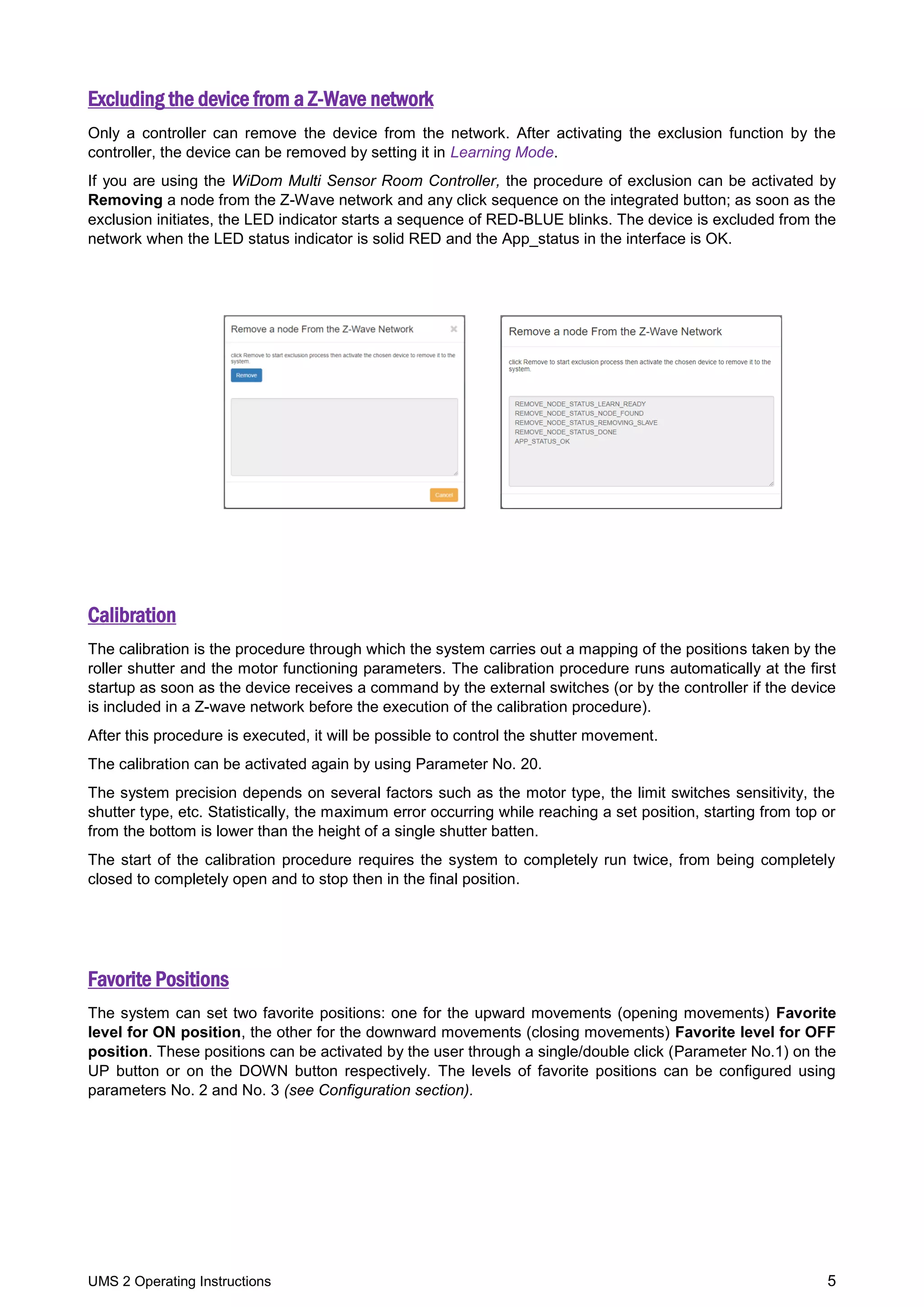 UMS 2 Operating Instructions 5
Excluding the device from a Z-Wave network
Only a controller can remove the device from the network. After activating the exclusion function by the
controller, the device can be removed by setting it in Learning Mode.
If you are using the WiDom Multi Sensor Room Controller, the procedure of exclusion can be activated by
Removing a node from the Z-Wave network and any click sequence on the integrated button; as soon as the
exclusion initiates, the LED indicator starts a sequence of RED-BLUE blinks. The device is excluded from the
network when the LED status indicator is solid RED and the App_status in the interface is OK.
Calibration
The calibration is the procedure through which the system carries out a mapping of the positions taken by the
roller shutter and the motor functioning parameters. The calibration procedure runs automatically at the first
startup as soon as the device receives a command by the external switches (or by the controller if the device
is included in a Z-wave network before the execution of the calibration procedure).
After this procedure is executed, it will be possible to control the shutter movement.
The calibration can be activated again by using Parameter No. 20.
The system precision depends on several factors such as the motor type, the limit switches sensitivity, the
shutter type, etc. Statistically, the maximum error occurring while reaching a set position, starting from top or
from the bottom is lower than the height of a single shutter batten.
The start of the calibration procedure requires the system to completely run twice, from being completely
closed to completely open and to stop then in the final position.
Favorite Positions
The system can set two favorite positions: one for the upward movements (opening movements) Favorite
level for ON position, the other for the downward movements (closing movements) Favorite level for OFF
position. These positions can be activated by the user through a single/double click (Parameter No.1) on the
UP button or on the DOWN button respectively. The levels of favorite positions can be configured using
parameters No. 2 and No. 3 (see Configuration section).
 