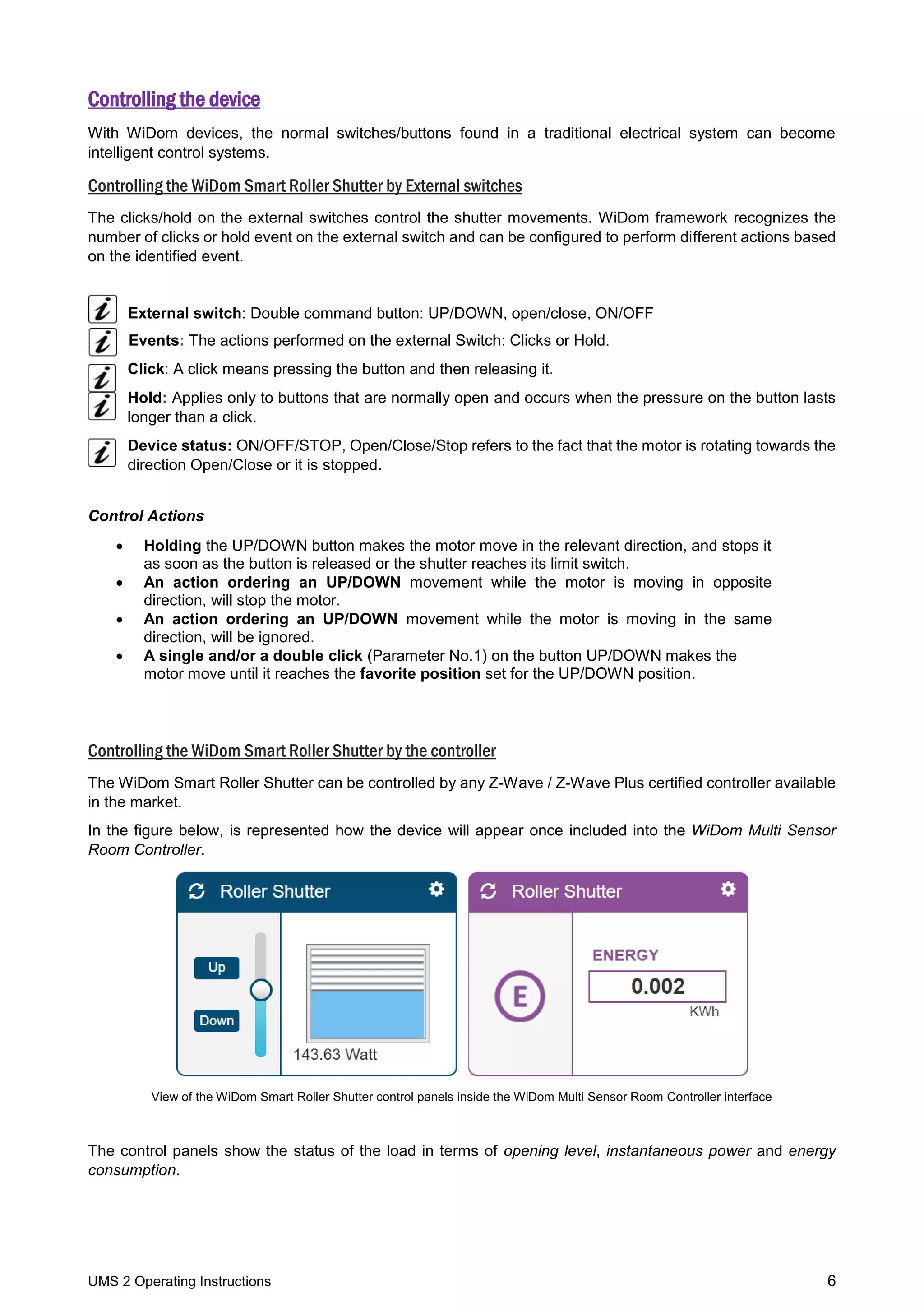 UMS 2 Operating Instructions 6
Controlling the device
With WiDom devices, the normal switches/buttons found in a traditional electrical system can become
intelligent control systems.
Controlling the WiDom Smart Roller Shutter by External switches
The clicks/hold on the external switches control the shutter movements. WiDom framework recognizes the
number of clicks or hold event on the external switch and can be configured to perform different actions based
on the identified event.
External switch: Double command button: UP/DOWN, open/close, ON/OFF
Events: The actions performed on the external Switch: Clicks or Hold.
Click: A click means pressing the button and then releasing it.
Hold: Applies only to buttons that are normally open and occurs when the pressure on the button lasts
longer than a click.
Device status: ON/OFF/STOP, Open/Close/Stop refers to the fact that the motor is rotating towards the
direction Open/Close or it is stopped.
Control Actions
 Holding the UP/DOWN button makes the motor move in the relevant direction, and stops it
as soon as the button is released or the shutter reaches its limit switch.
 An action ordering an UP/DOWN movement while the motor is moving in opposite
direction, will stop the motor.
 An action ordering an UP/DOWN movement while the motor is moving in the same
direction, will be ignored.
 A single and/or a double click (Parameter No.1) on the button UP/DOWN makes the
motor move until it reaches the favorite position set for the UP/DOWN position.
Controlling the WiDom Smart Roller Shutter by the controller
The WiDom Smart Roller Shutter can be controlled by any Z-Wave / Z-Wave Plus certified controller available
in the market.
In the figure below, is represented how the device will appear once included into the WiDom Multi Sensor
Room Controller.
View of the WiDom Smart Roller Shutter control panels inside the WiDom Multi Sensor Room Controller interface
The control panels show the status of the load in terms of opening level, instantaneous power and energy
consumption.
 