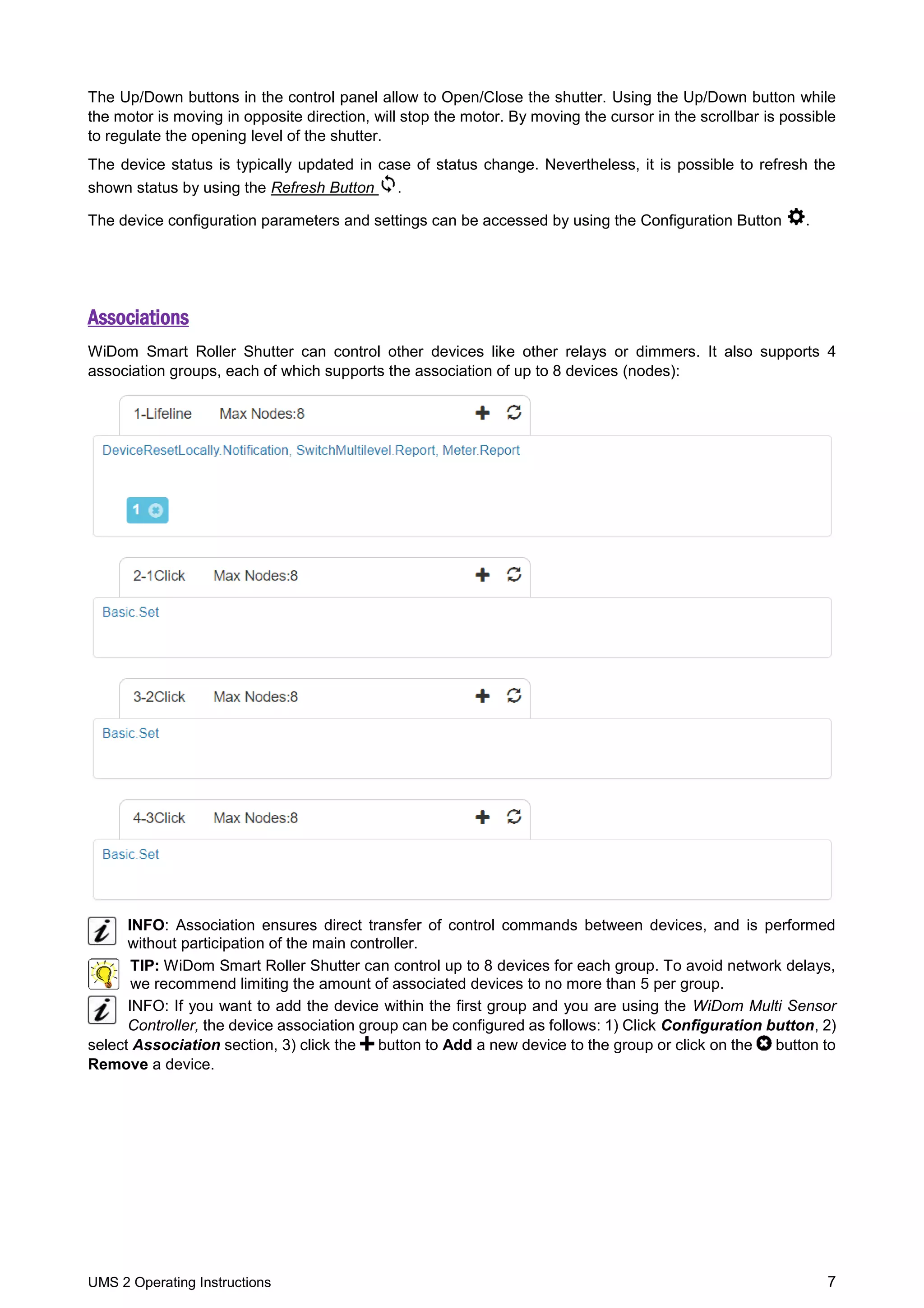 UMS 2 Operating Instructions 7
The Up/Down buttons in the control panel allow to Open/Close the shutter. Using the Up/Down button while
the motor is moving in opposite direction, will stop the motor. By moving the cursor in the scrollbar is possible
to regulate the opening level of the shutter.
The device status is typically updated in case of status change. Nevertheless, it is possible to refresh the
shown status by using the Refresh Button .
The device configuration parameters and settings can be accessed by using the Configuration Button .
Associations
WiDom Smart Roller Shutter can control other devices like other relays or dimmers. It also supports 4
association groups, each of which supports the association of up to 8 devices (nodes):
INFO: Association ensures direct transfer of control commands between devices, and is performed
without participation of the main controller.
TIP: WiDom Smart Roller Shutter can control up to 8 devices for each group. To avoid network delays,
we recommend limiting the amount of associated devices to no more than 5 per group.
INFO: If you want to add the device within the first group and you are using the WiDom Multi Sensor
Controller, the device association group can be configured as follows: 1) Click Configuration button, 2)
select Association section, 3) click the button to Add a new device to the group or click on the button to
Remove a device.
 
