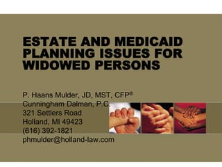 ESTATE AND MEDICAID
PLANNING ISSUES FOR
WIDOWED PERSONS
P. Haans Mulder, JD, MST, CFP®
Cunningham Dalman, P.C.
321 Settlers Road
Holland, MI 49423
(616) 392-1821
phmulder@holland-law.com
 