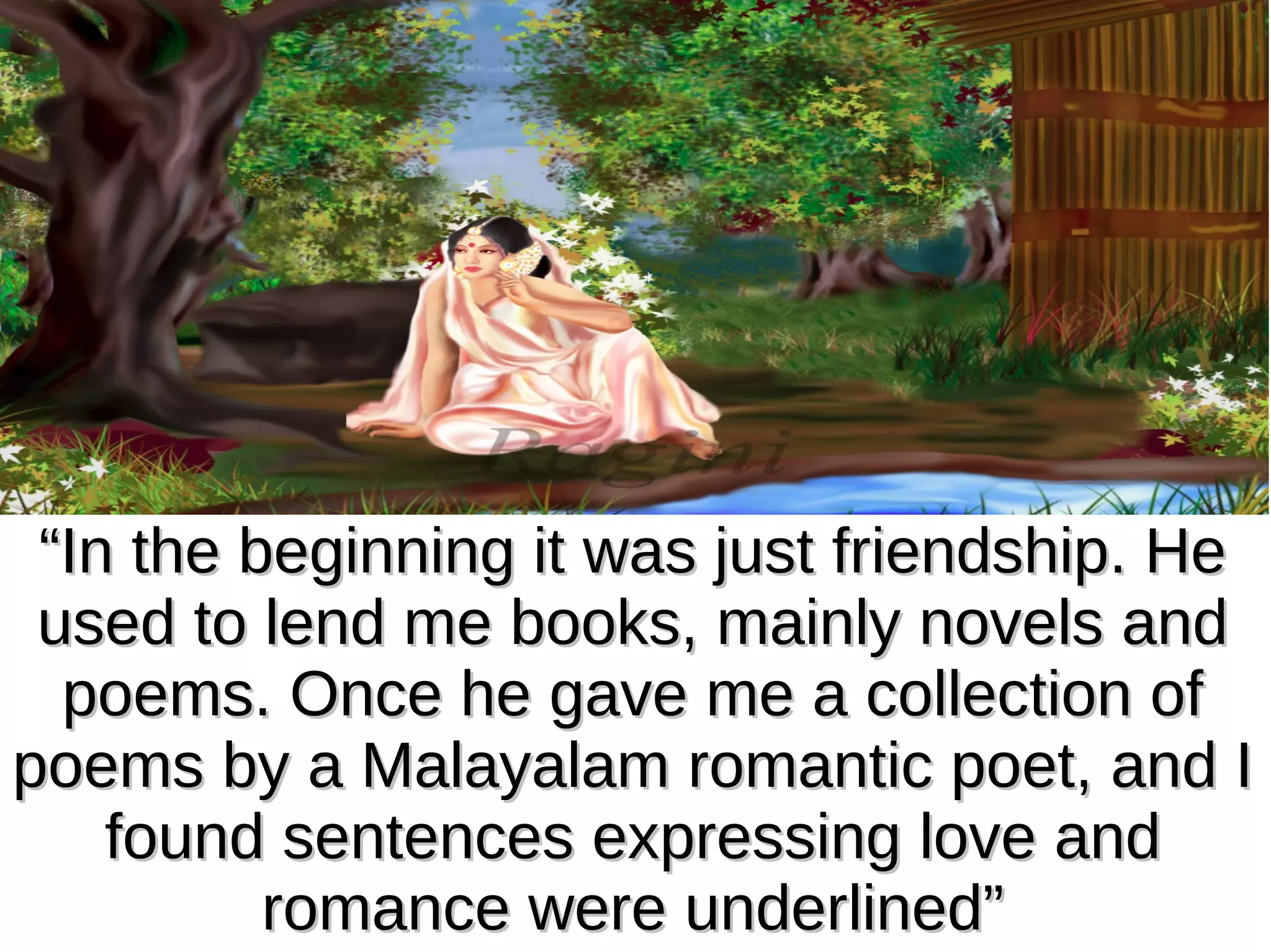 “In the beginning it was just friendship. He
used to lend me books, mainly novels and
poems. Once he gave me a collection of
poems by a Malayalam romantic poet, and I
found sentences expressing love and
romance were underlined”

 