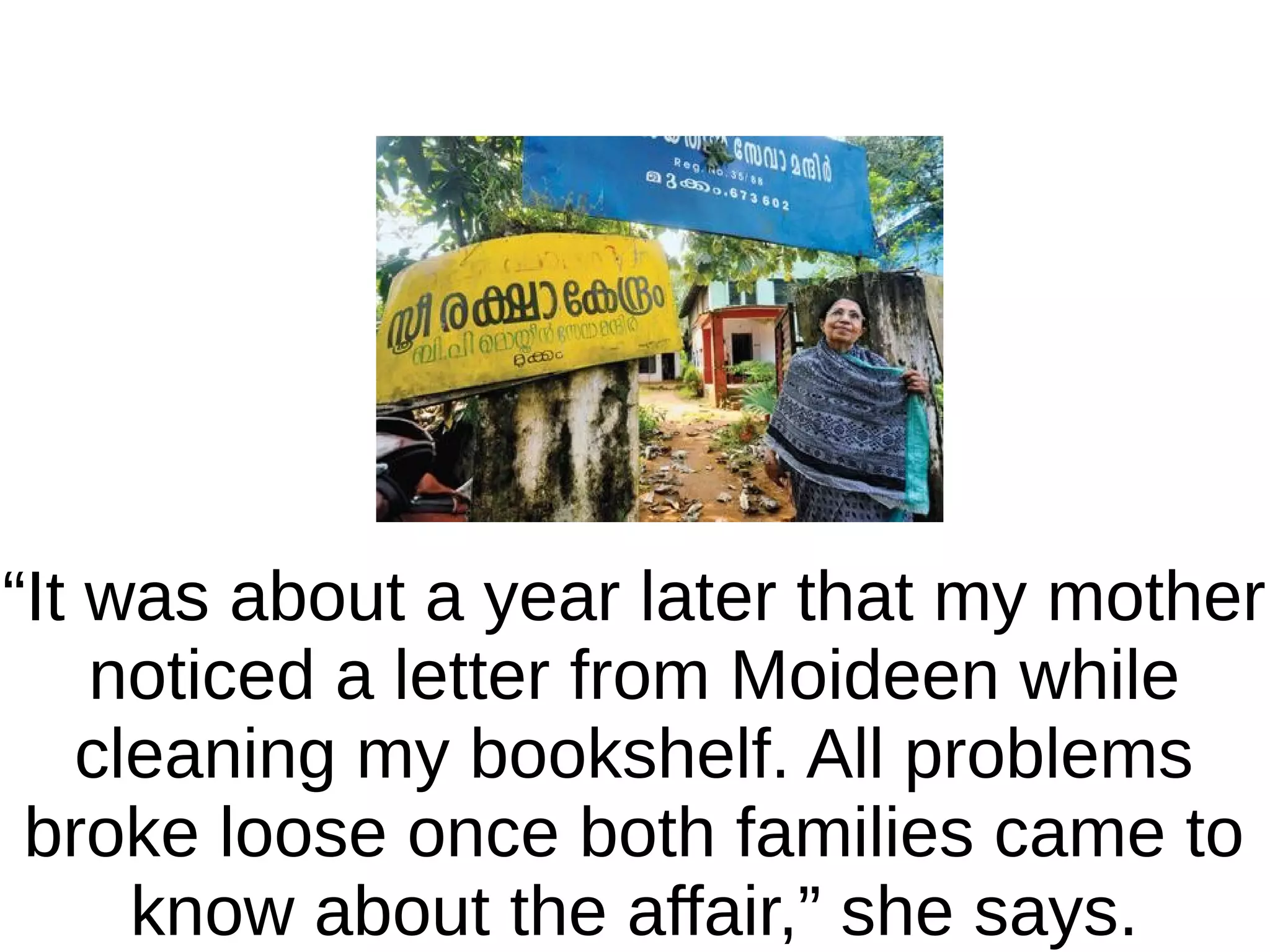 “It was about a year later that my mother
noticed a letter from Moideen while
cleaning my bookshelf. All problems
broke loose once both families came to
know about the affair,” she says.

 