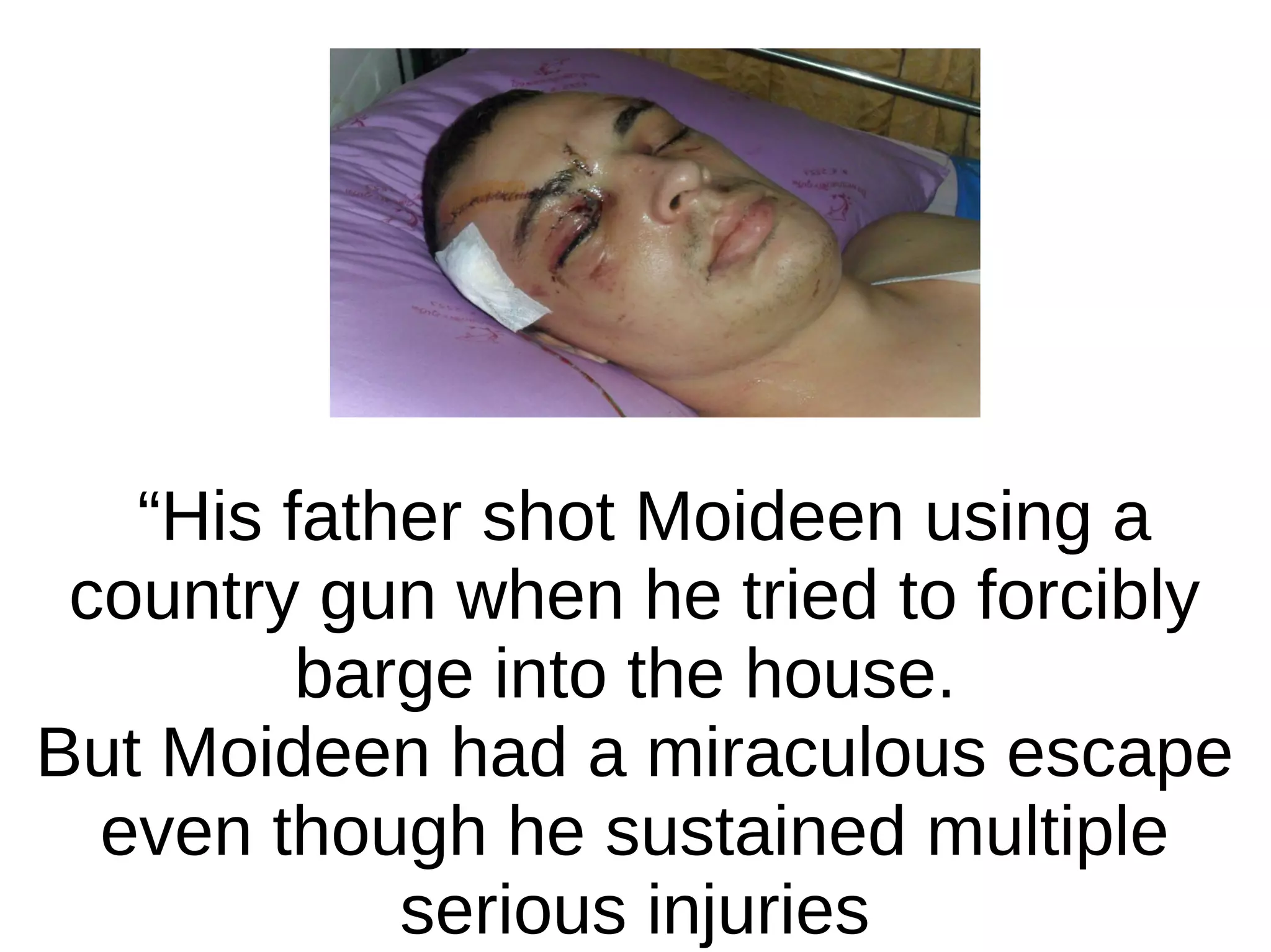 “His father shot Moideen using a
country gun when he tried to forcibly
barge into the house.
But Moideen had a miraculous escape
even though he sustained multiple
serious injuries

 