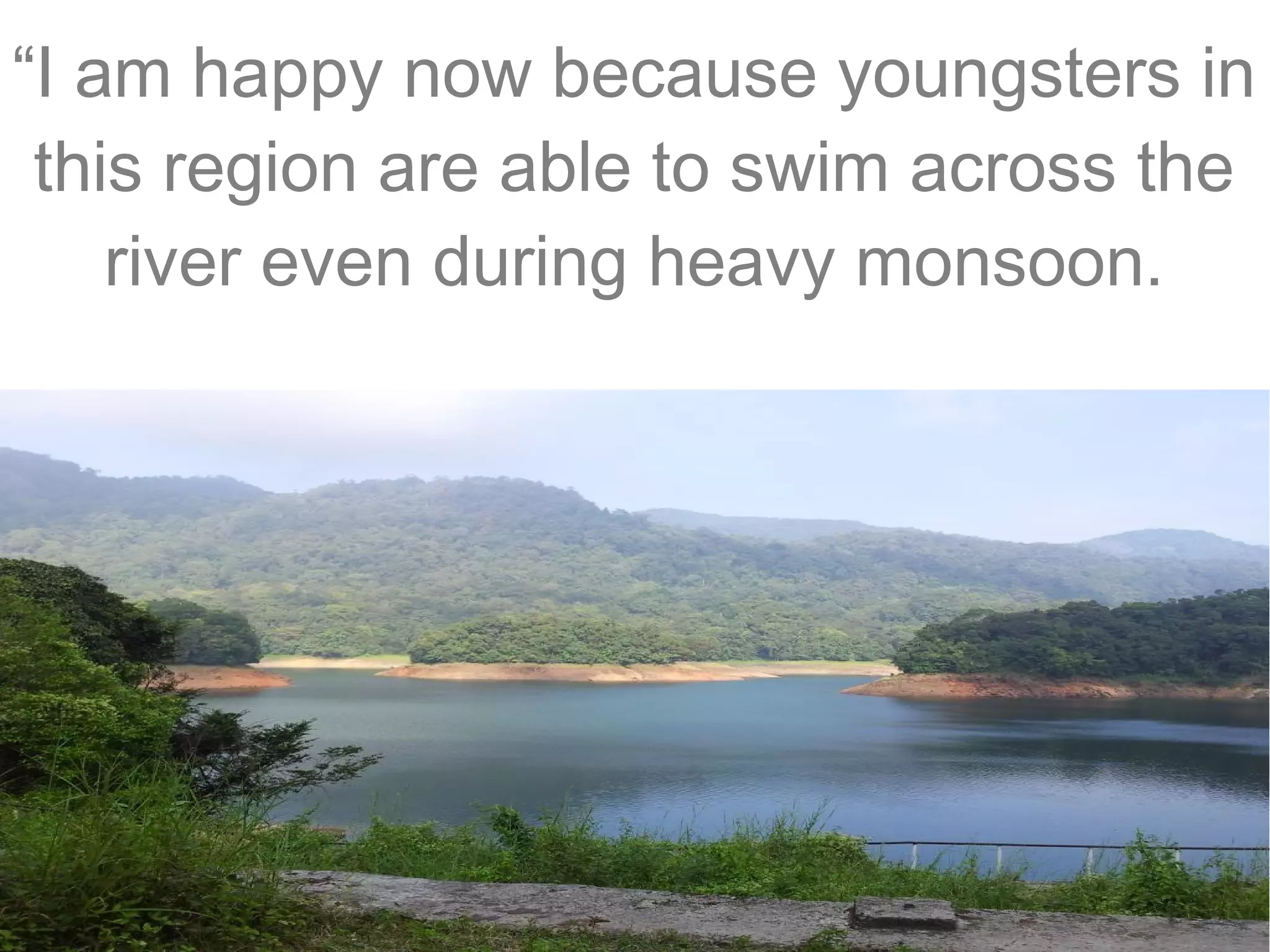 “I am happy now because youngsters in
this region are able to swim across the
river even during heavy monsoon.

 