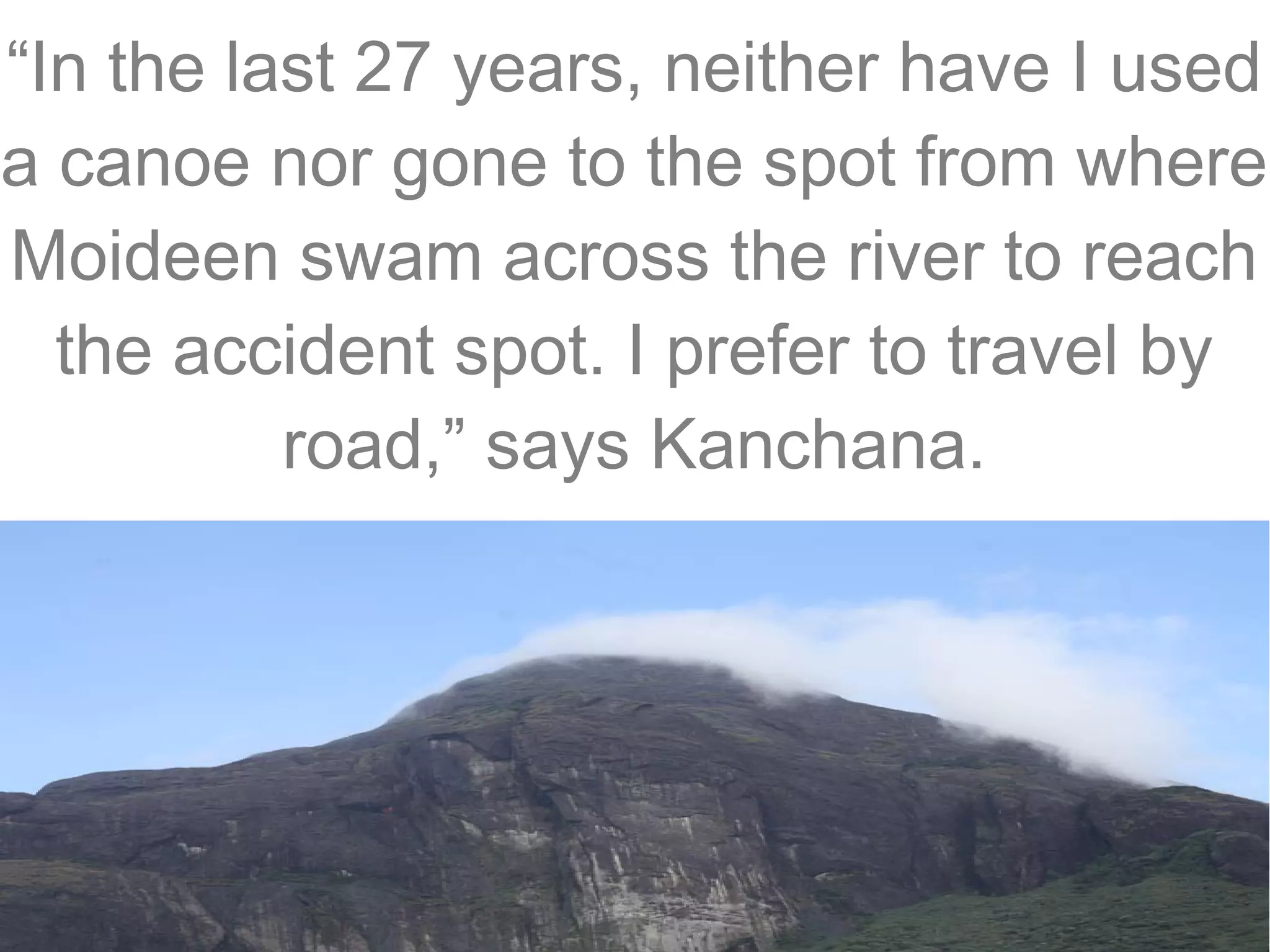 “In the last 27 years, neither have I used
a canoe nor gone to the spot from where
Moideen swam across the river to reach
the accident spot. I prefer to travel by
road,” says Kanchana.

 