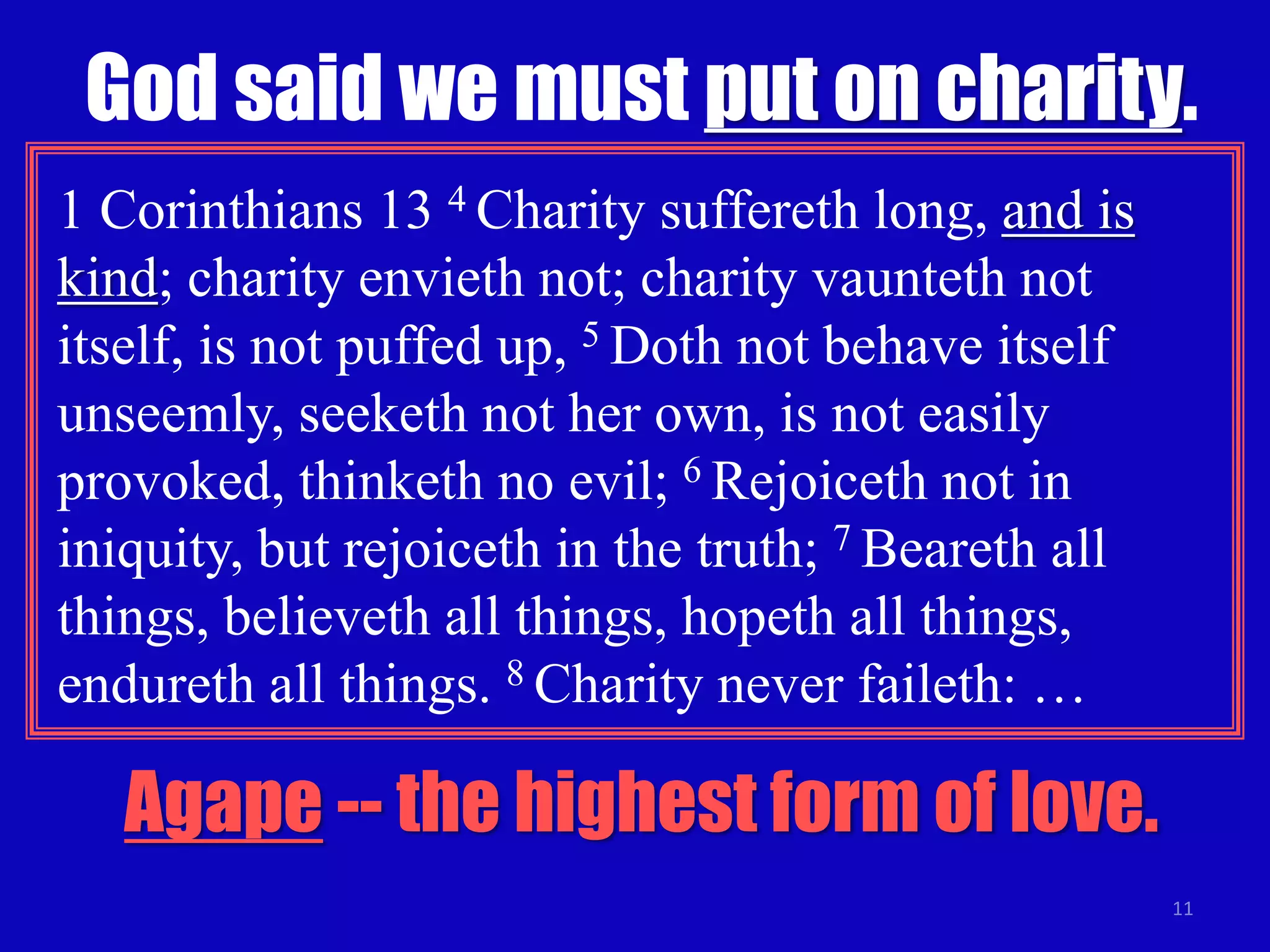 God said we must put on charity. 
11 
1 Corinthians 13 4 Charity suffereth long, and is 
kind; charity envieth not; charity vaunteth not 
itself, is not puffed up, 5 Doth not behave itself 
unseemly, seeketh not her own, is not easily 
provoked, thinketh no evil; 6 Rejoiceth not in 
iniquity, but rejoiceth in the truth; 7 Beareth all 
things, believeth all things, hopeth all things, 
endureth all things. 8 Charity never faileth: … 
Agape -- the highest form of love. 
 