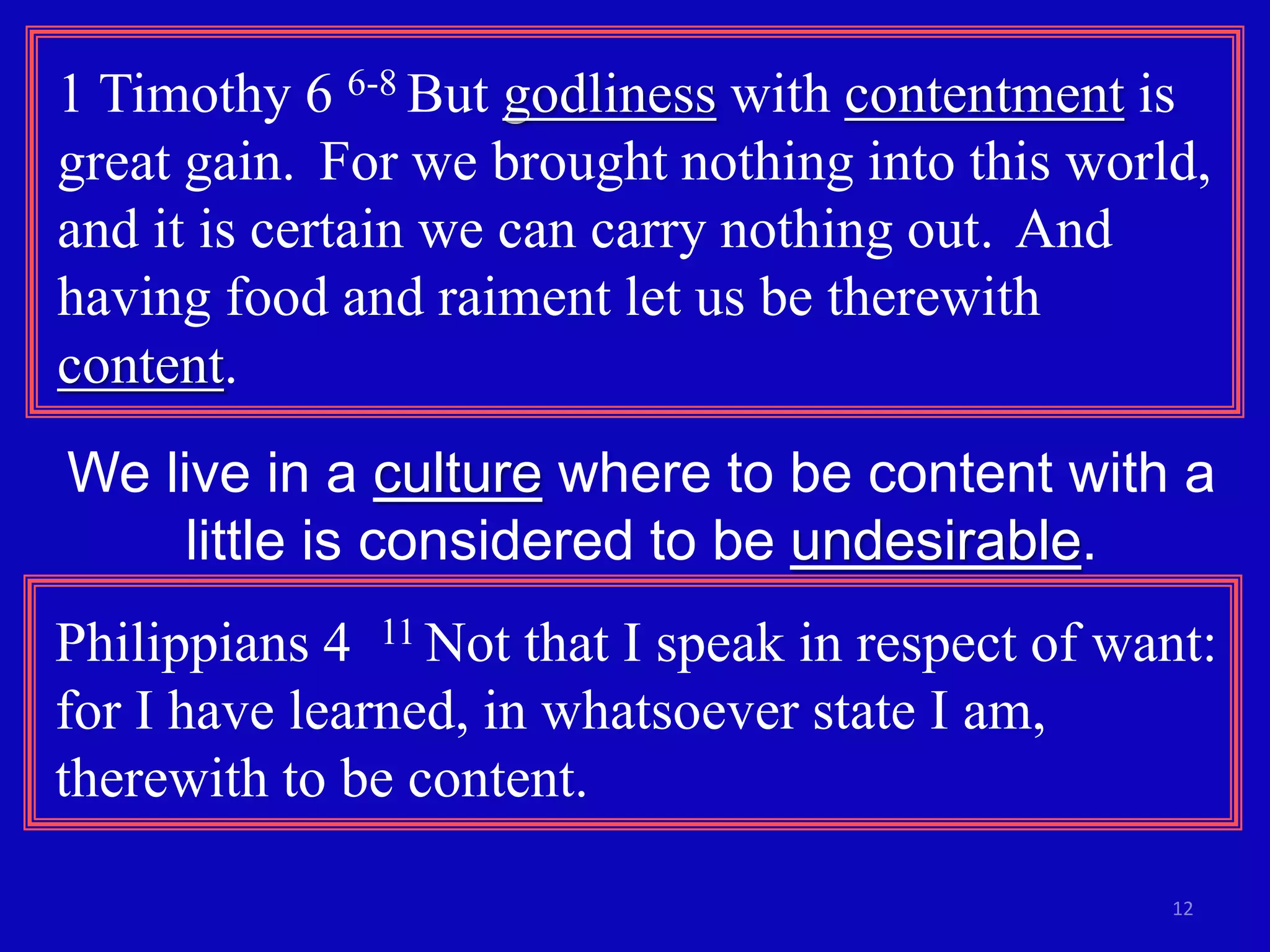 1 Timothy 6 6-8 But godliness with contentment is 
great gain. For we brought nothing into this world, 
and it is certain we can carry nothing out. And 
having food and raiment let us be therewith 
content. 
We live in a culture where to be content with a 
12 
little is considered to be undesirable. 
Philippians 4 11 Not that I speak in respect of want: 
for I have learned, in whatsoever state I am, 
therewith to be content. 
 