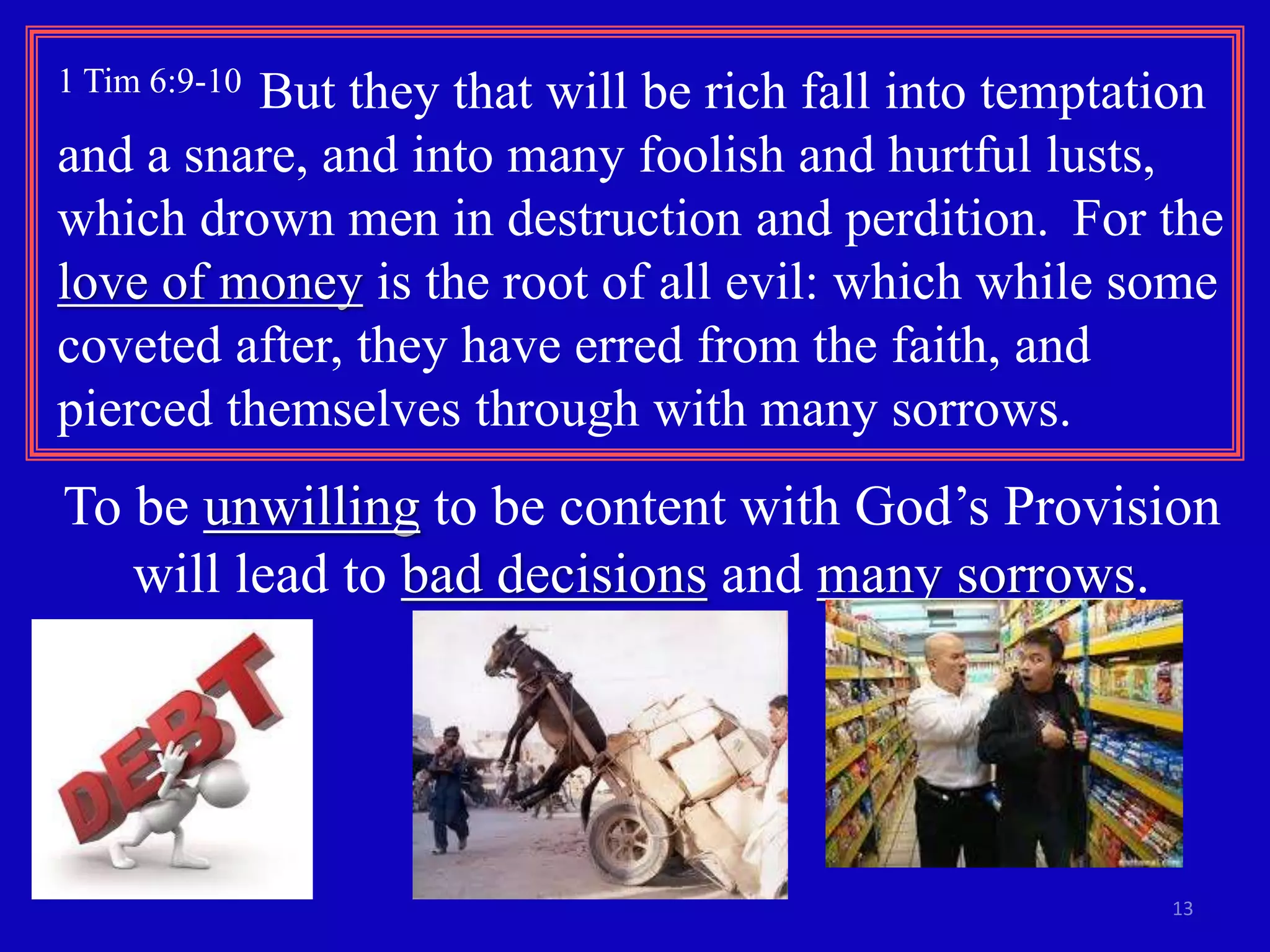 1 Tim 6:9-10 But they that will be rich fall into temptation 
and a snare, and into many foolish and hurtful lusts, 
which drown men in destruction and perdition. For the 
love of money is the root of all evil: which while some 
coveted after, they have erred from the faith, and 
pierced themselves through with many sorrows. 
To be unwilling to be content with God’s Provision 
13 
will lead to bad decisions and many sorrows. 
 