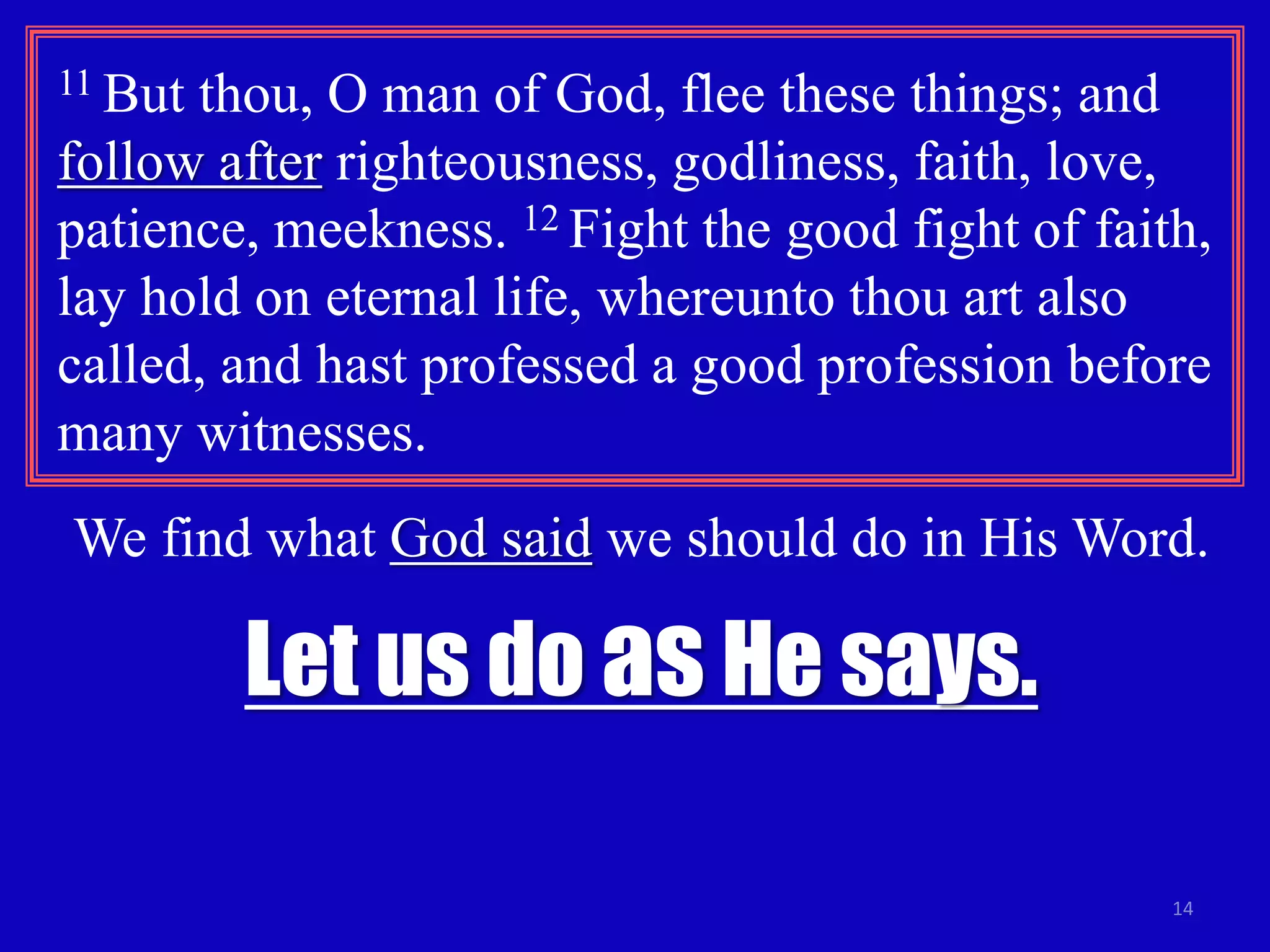 11 But thou, O man of God, flee these things; and 
follow after righteousness, godliness, faith, love, 
patience, meekness. 12 Fight the good fight of faith, 
lay hold on eternal life, whereunto thou art also 
called, and hast professed a good profession before 
many witnesses. 
We find what God said we should do in His Word. 
14 
Let us do as He says. 
 