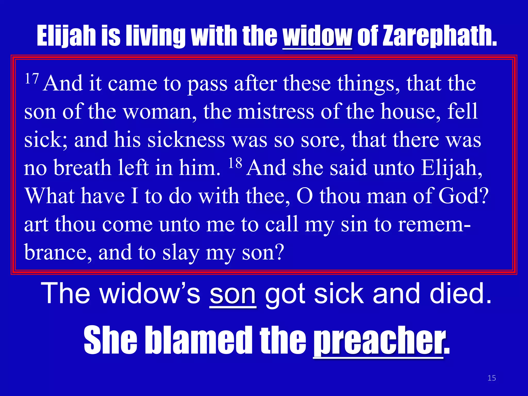 Elijah is living with the widow of Zarephath. 
17 And it came to pass after these things, that the 
son of the woman, the mistress of the house, fell 
sick; and his sickness was so sore, that there was 
no breath left in him. 18 And she said unto Elijah, 
What have I to do with thee, O thou man of God? 
art thou come unto me to call my sin to remem-brance, 
15 
and to slay my son? 
The widow’s son got sick and died. 
She blamed the preacher. 
 
