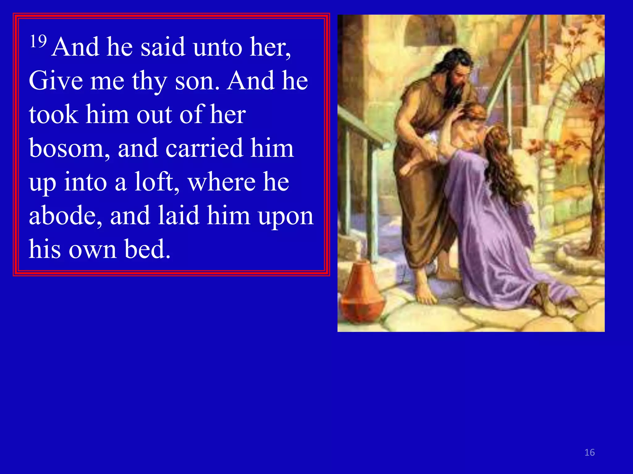 16 
19 And he said unto her, 
Give me thy son. And he 
took him out of her 
bosom, and carried him 
up into a loft, where he 
abode, and laid him upon 
his own bed. 
 