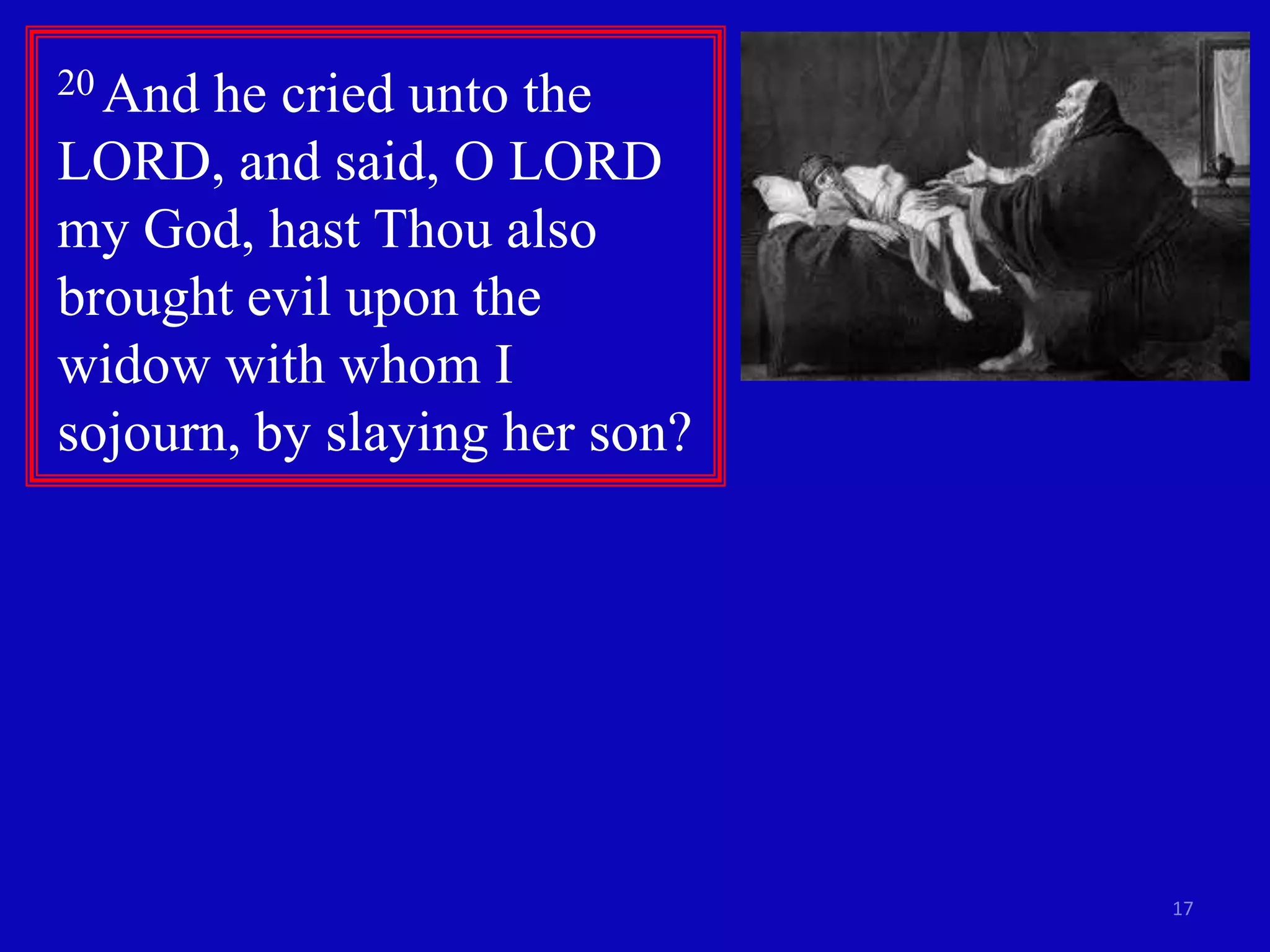 17 
20 And he cried unto the 
LORD, and said, O LORD 
my God, hast Thou also 
brought evil upon the 
widow with whom I 
sojourn, by slaying her son? 
 