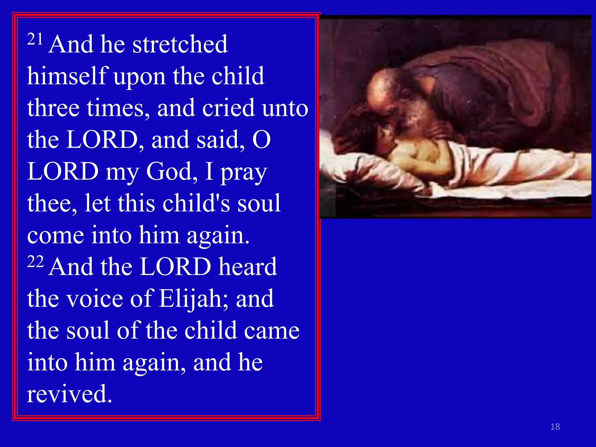 18 
21 And he stretched 
himself upon the child 
three times, and cried unto 
the LORD, and said, O 
LORD my God, I pray 
thee, let this child's soul 
come into him again. 
22 And the LORD heard 
the voice of Elijah; and 
the soul of the child came 
into him again, and he 
revived. 
 
