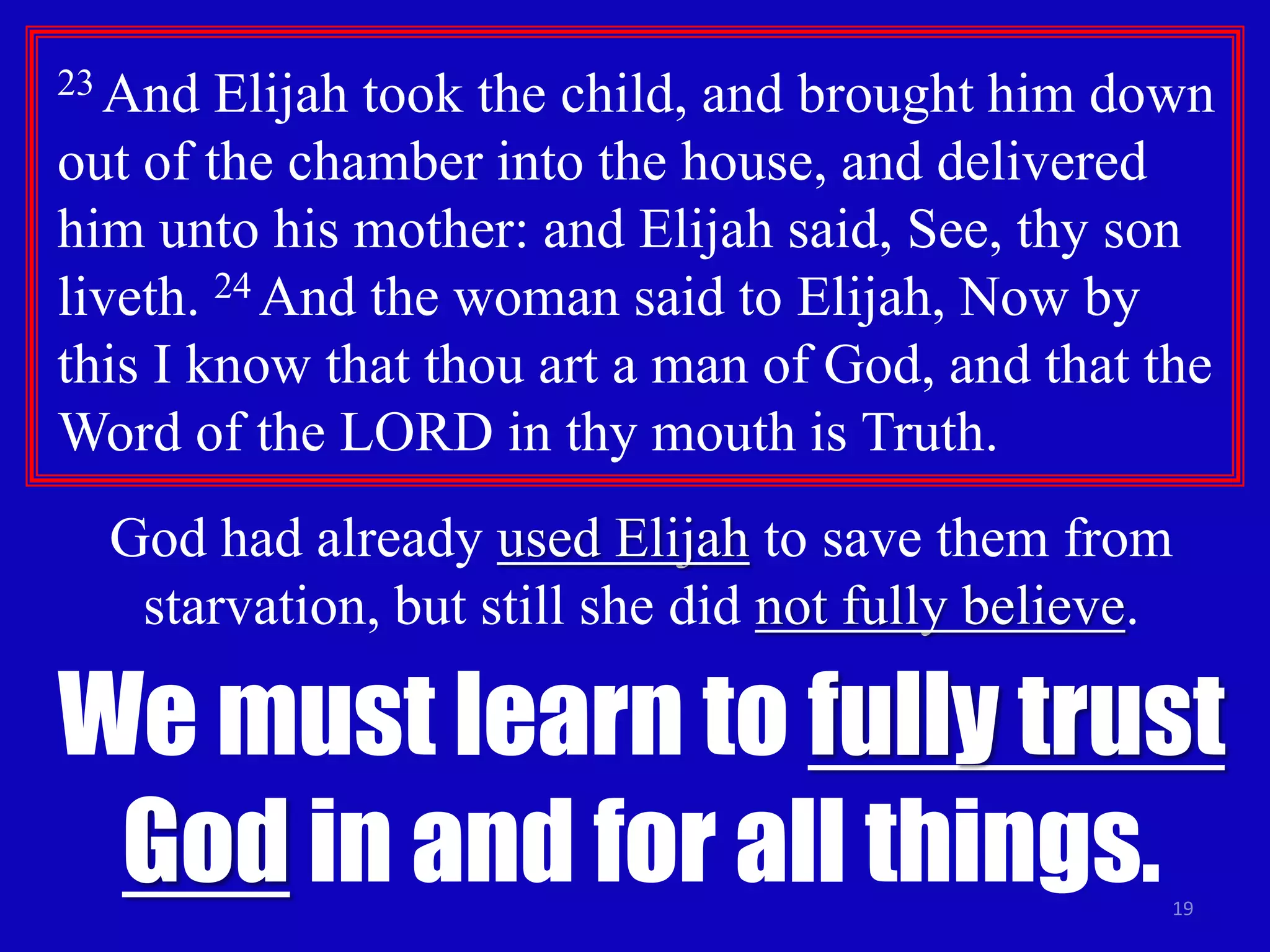 23 And Elijah took the child, and brought him down 
out of the chamber into the house, and delivered 
him unto his mother: and Elijah said, See, thy son 
liveth. 24 And the woman said to Elijah, Now by 
this I know that thou art a man of God, and that the 
Word of the LORD in thy mouth is Truth. 
God had already used Elijah to save them from 
starvation, but still she did not fully believe. 
We must learn to fully trust 
God in and for all things. 
19 
 