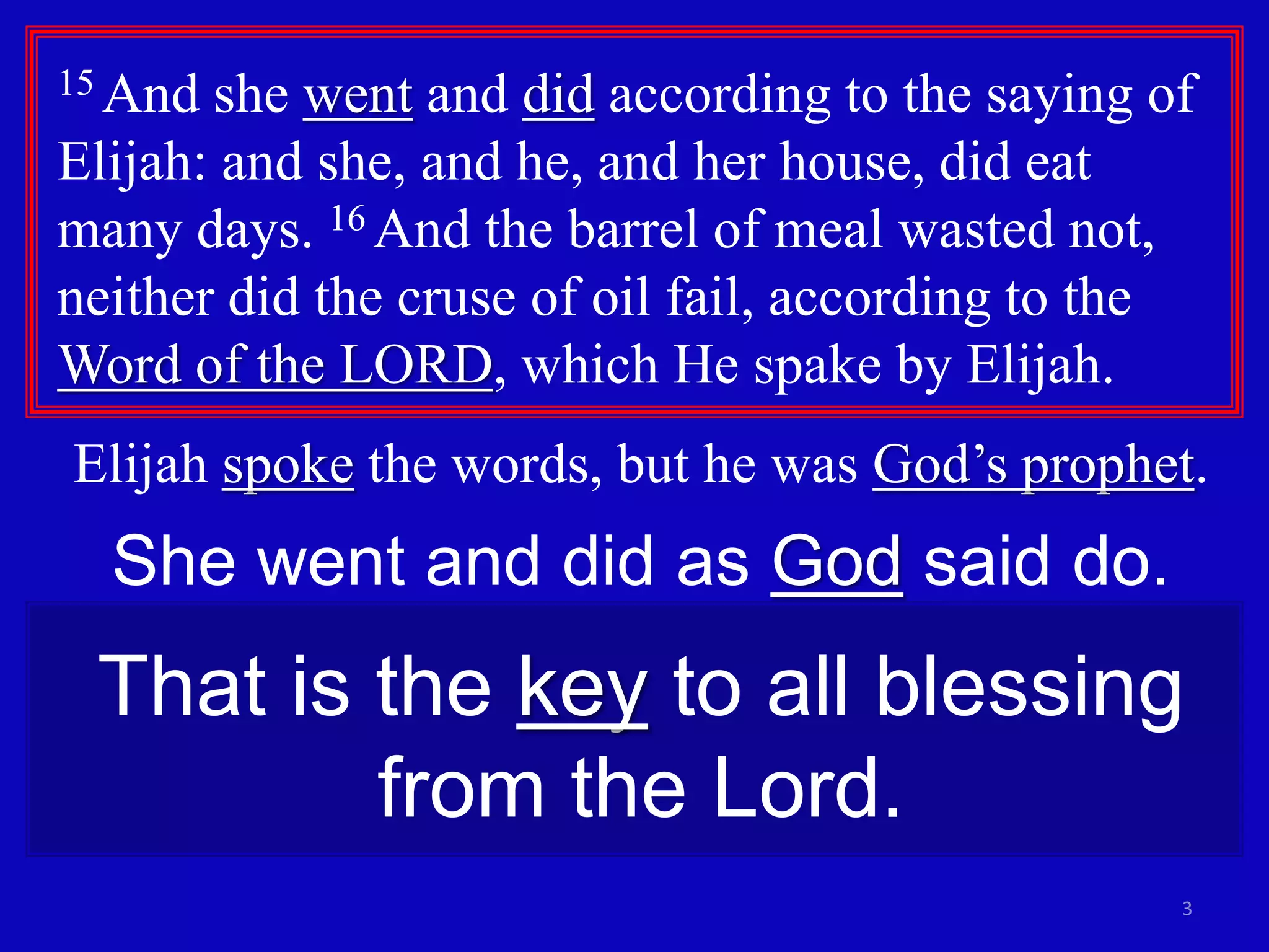15 And she went and did according to the saying of 
Elijah: and she, and he, and her house, did eat 
many days. 16 And the barrel of meal wasted not, 
neither did the cruse of oil fail, according to the 
Word of the LORD, which He spake by Elijah. 
Elijah spoke the words, but he was God’s prophet. 
She went and did as God said do. 
That is the key to all blessing 
3 
from the Lord. 
 
