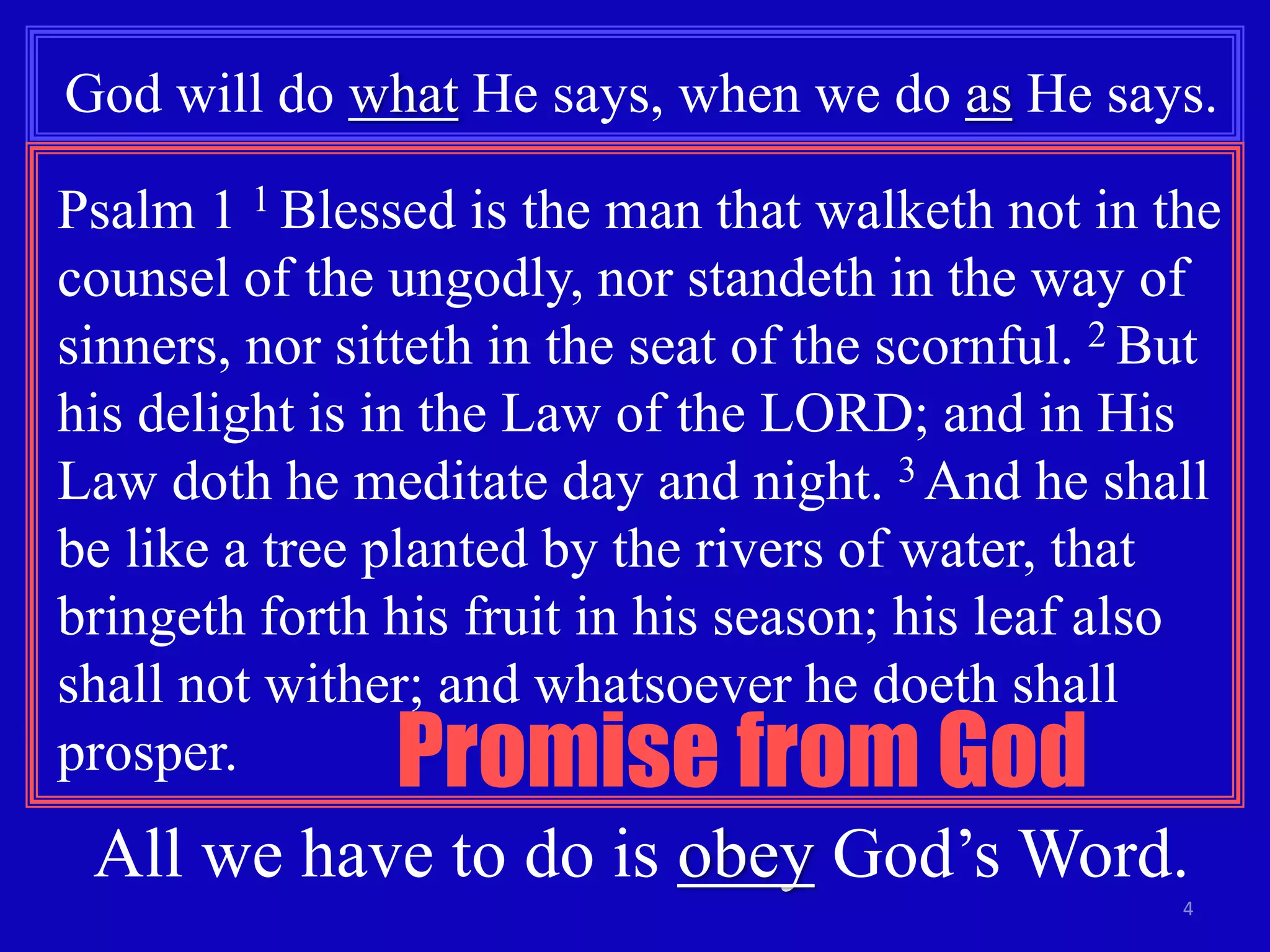 God will do what He says, when we do as He says. 
Psalm 1 1 Blessed is the man that walketh not in the 
counsel of the ungodly, nor standeth in the way of 
sinners, nor sitteth in the seat of the scornful. 2 But 
his delight is in the Law of the LORD; and in His 
Law doth he meditate day and night. 3 And he shall 
be like a tree planted by the rivers of water, that 
bringeth forth his fruit in his season; his leaf also 
shall not wither; and whatsoever he doeth shall 
prosper. Promise from God 
All we have to do is obey God’s Word. 
4 
 