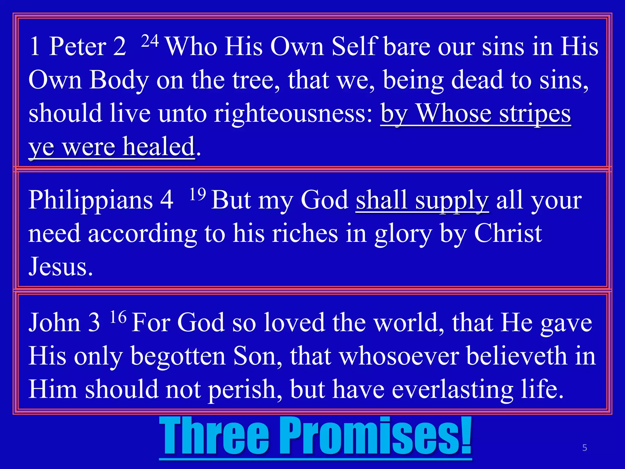 1 Peter 2 24 Who His Own Self bare our sins in His 
Own Body on the tree, that we, being dead to sins, 
should live unto righteousness: by Whose stripes 
ye were healed. 
5 
Philippians 4 19 But my God shall supply all your 
need according to his riches in glory by Christ 
Jesus. 
John 3 16 For God so loved the world, that He gave 
His only begotten Son, that whosoever believeth in 
Him should not perish, but have everlasting life. 
Three Promises! 
 