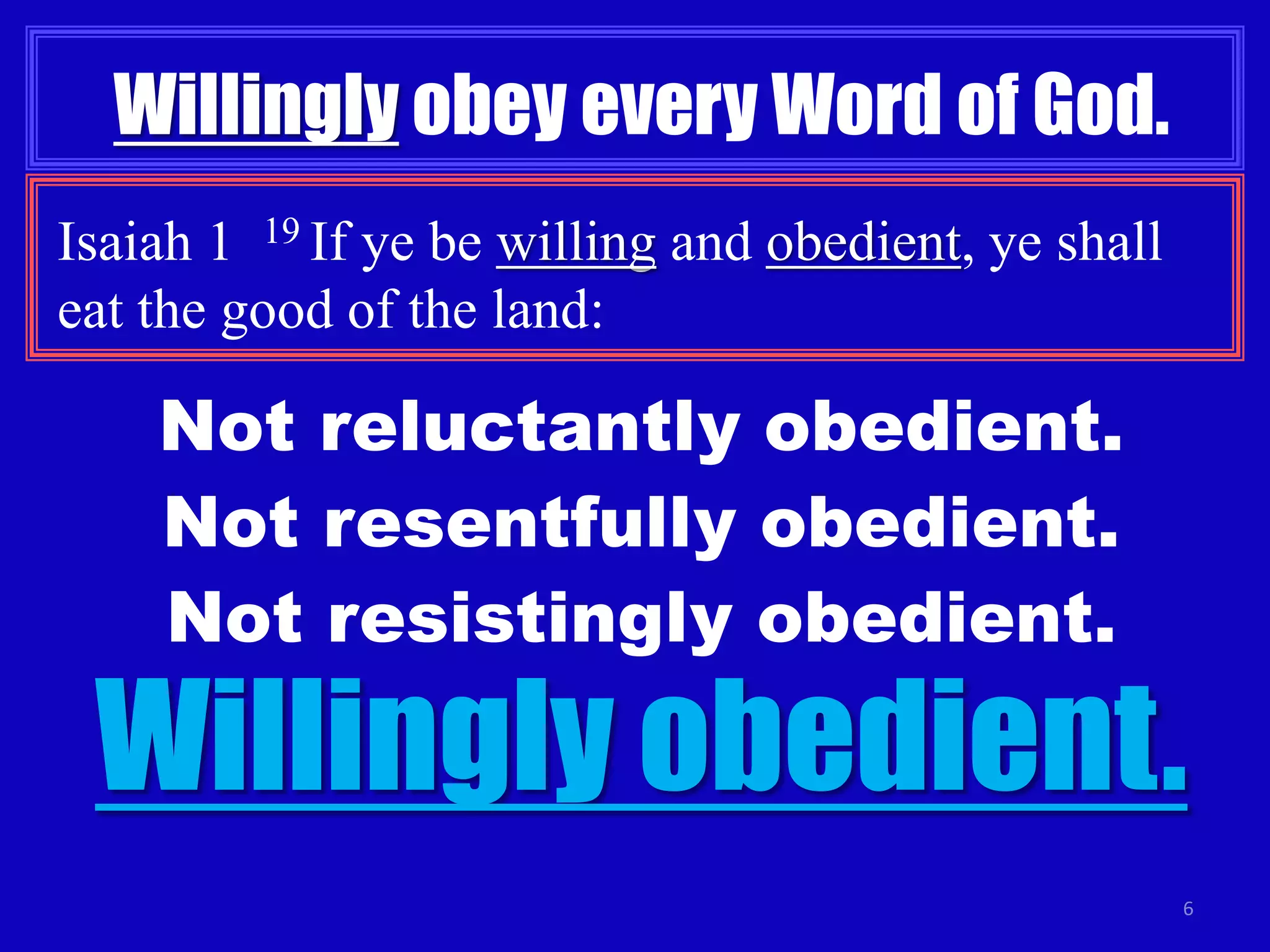6 
Willingly obey every Word of God. 
Isaiah 1 19 If ye be willing and obedient, ye shall 
eat the good of the land: 
Not reluctantly obedient. 
Not resentfully obedient. 
Not resistingly obedient. 
Willingly obedient. 
 