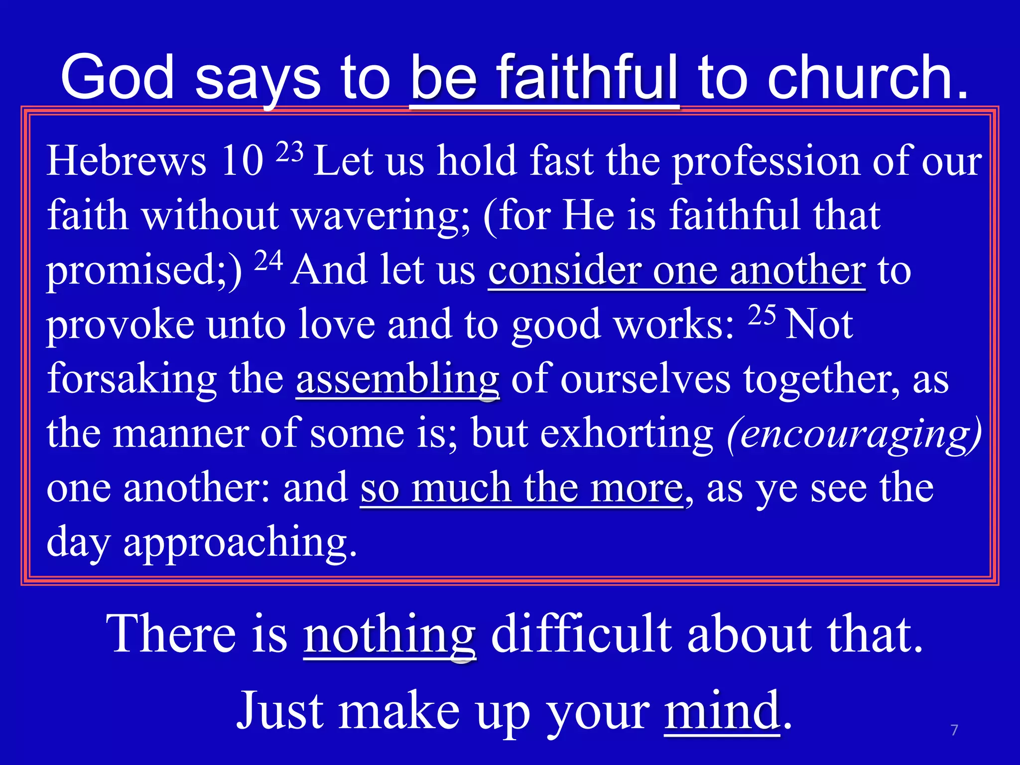 God says to be faithful to church. 
Hebrews 10 23 Let us hold fast the profession of our 
faith without wavering; (for He is faithful that 
promised;) 24 And let us consider one another to 
provoke unto love and to good works: 25 Not 
forsaking the assembling of ourselves together, as 
the manner of some is; but exhorting (encouraging) 
one another: and so much the more, as ye see the 
day approaching. 
7 
There is nothing difficult about that. 
Just make up your mind. 
 