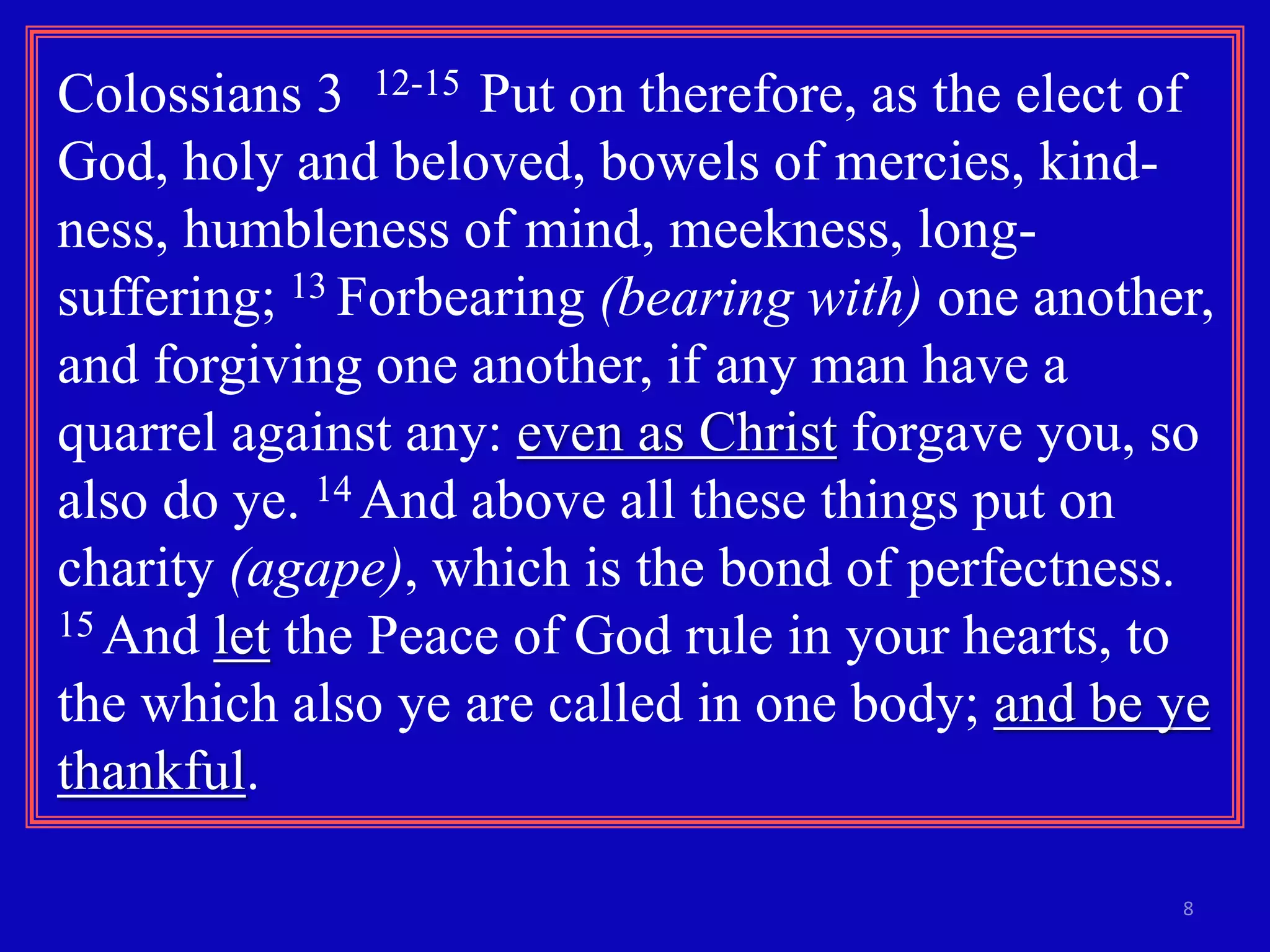 Colossians 3 12-15 Put on therefore, as the elect of 
God, holy and beloved, bowels of mercies, kind-ness, 
8 
humbleness of mind, meekness, long-suffering; 
13 Forbearing (bearing with) one another, 
and forgiving one another, if any man have a 
quarrel against any: even as Christ forgave you, so 
also do ye. 14 And above all these things put on 
charity (agape), which is the bond of perfectness. 
15 And let the Peace of God rule in your hearts, to 
the which also ye are called in one body; and be ye 
thankful. 
 