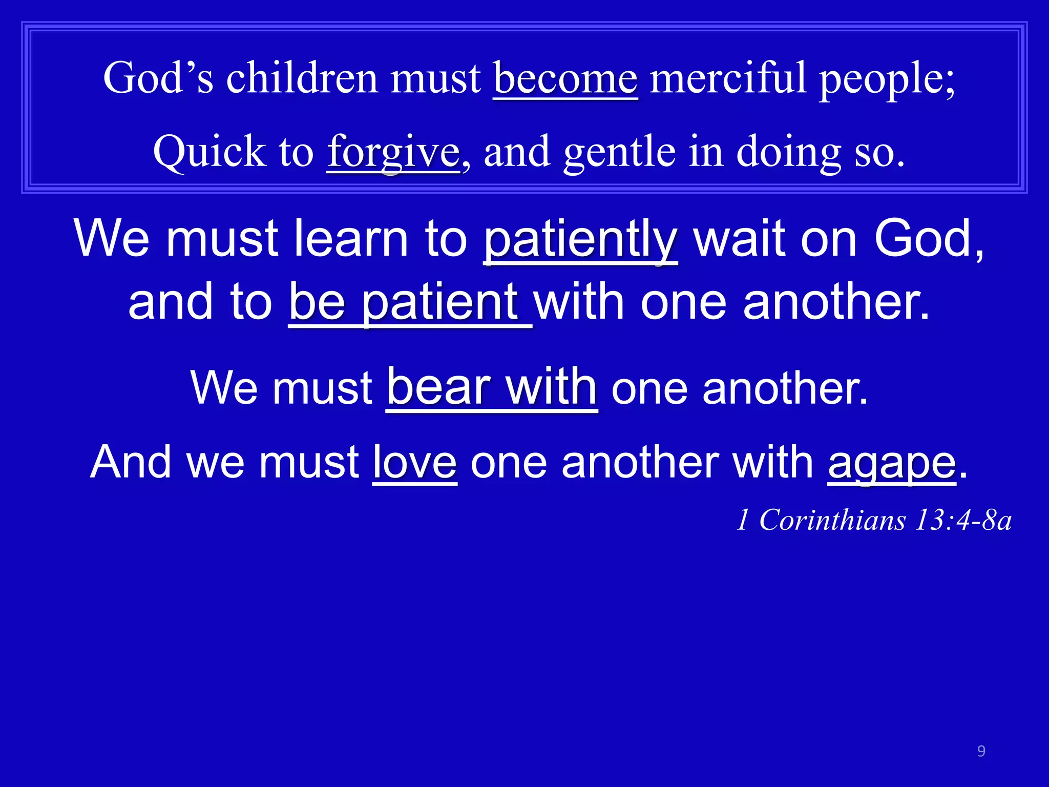 9 
God’s children must become merciful people; 
Quick to forgive, and gentle in doing so. 
We must learn to patiently wait on God, 
and to be patient with one another. 
We must bear with one another. 
And we must love one another with agape. 
1 Corinthians 13:4-8a 
 