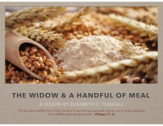 THE WIDOW & A HANDFUL OF MEAL
A LESSON BY ELISABETH C. TUNSTALL
“For thus saith the LORD God of Israel, The barrel of meal shall not waste, neither shall the cruse of oil fail, until the day
that the LORD sendeth rain upon the earth,” (I Kings 17: 4).
 