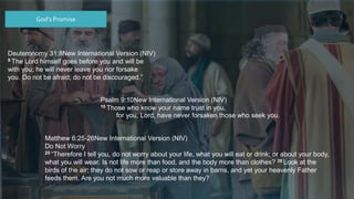 Deuteronomy 31:8New International Version (NIV)
8 The Lord himself goes before you and will be
with you; he will never leave you nor forsake
you. Do not be afraid; do not be discouraged.”
God’s Promise
Psalm 9:10New International Version (NIV)
10 Those who know your name trust in you,
for you, Lord, have never forsaken those who seek you.
Matthew 6:25-26New International Version (NIV)
Do Not Worry
25 “Therefore I tell you, do not worry about your life, what you will eat or drink; or about your body,
what you will wear. Is not life more than food, and the body more than clothes? 26 Look at the
birds of the air; they do not sow or reap or store away in barns, and yet your heavenly Father
feeds them. Are you not much more valuable than they?
 