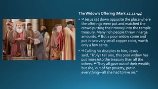 The Widow’s Offering (Mark 12:41-44)
• 41 Jesus sat down opposite the place where
the offerings were put and watched the
crowd putting their money into the temple
treasury. Many rich people threw in large
amounts. 42 But a poor widow came and
put in two very small copper coins, worth
only a few cents.
• 43 Calling his disciples to him, Jesus
said, “Truly I tell you, this poor widow has
put more into the treasury than all the
others. 44 They all gave out of their wealth;
but she, out of her poverty, put in
everything—all she had to live on.”
 
