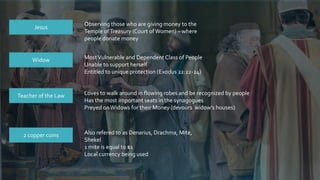 Widow MostVulnerable and Dependent Class of People
Unable to support herself
Entitled to unique protection (Exodus 22:22-24)
Teacher of the Law Loves to walk around in flowing robes and be recognized by people
Has the most important seats in the synagogues
Preyed onWidows for their Money (devours widow’s houses)
Jesus
Observing those who are giving money to the
Temple ofTreasury (Court ofWomen) – where
people donate money
2 copper coins Also refered to as Denarius, Drachma, Mite,
Shekel
1 mite is equal to $1
Local currency being used
 