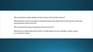 Why would Jesus watch people put their money in the temple treasury?
What did Jesus want the disciple to understand about the widow? About the teachers of the law
who preyed on women like her?
Why would someone give everything she had to live on?
Describe your relationship with money?To what extent are you a spender, a saver, a giver,
or a craver for money?
 