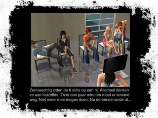 Zenuwachtig zitten de 6 sims op een rij. Allemaal denken
ze aan hetzelfde. Over een paar minuten moet er iemand
weg. Niet meer mee mogen doen. Na de eerste ronde al...
 