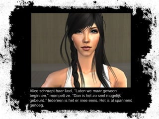 Alice schraapt haar keel, “Laten we maar gewoon
beginnen.” mompelt ze. “Dan is het zo snel mogelijk
gebeurd.” Iedereen is het er mee eens. Het is al spannend
genoeg.
 