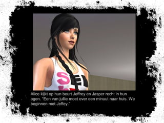 Alice kijkt op hun beurt Jeffrey en Jasper recht in hun
ogen. “Een van jullie moet over een minuut naar huis. We
beginnen met Jeffey.”
 