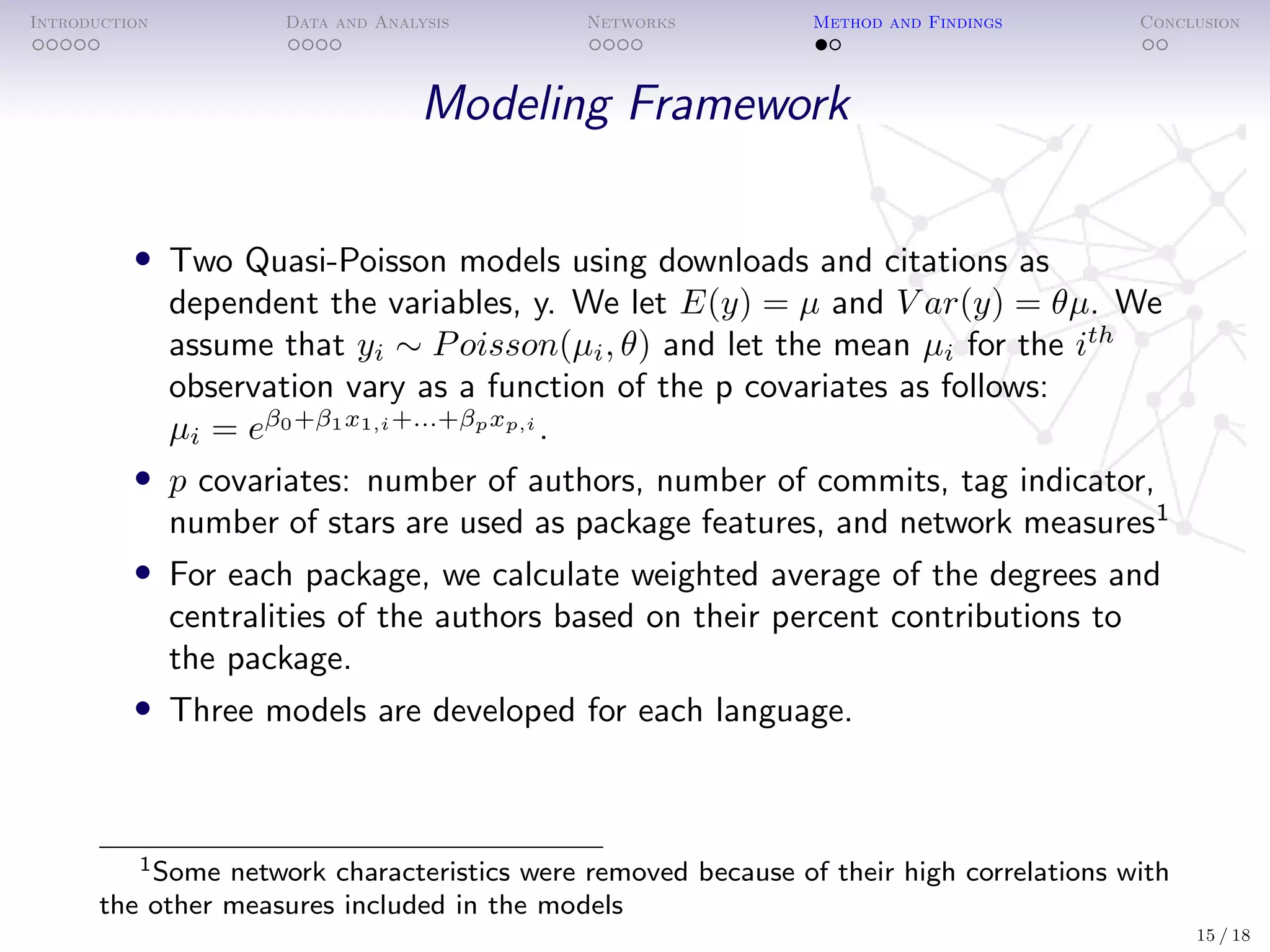 Introduction Data and Analysis Networks Method and Findings Conclusion
Modeling Framework
• Two Quasi-Poisson models using downloads and citations as
dependent the variables, y. We let E(y) = µ and V ar(y) = θµ. We
assume that yi ∼ Poisson(µi, θ) and let the mean µi for the ith
observation vary as a function of the p covariates as follows:
µi = eβ0+β1x1,i+...+βpxp,i
.
• p covariates: number of authors, number of commits, tag indicator,
number of stars are used as package features, and network measures1
• For each package, we calculate weighted average of the degrees and
centralities of the authors based on their percent contributions to
the package.
• Three models are developed for each language.
1Some network characteristics were removed because of their high correlations with
the other measures included in the models
15 / 18
 