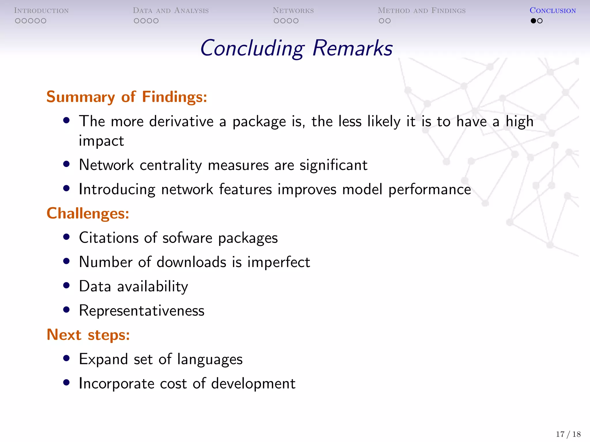 Introduction Data and Analysis Networks Method and Findings Conclusion
Concluding Remarks
Summary of Findings:
• The more derivative a package is, the less likely it is to have a high
impact
• Network centrality measures are signiﬁcant
• Introducing network features improves model performance
Challenges:
• Citations of sofware packages
• Number of downloads is imperfect
• Data availability
• Representativeness
Next steps:
• Expand set of languages
• Incorporate cost of development
17 / 18
 