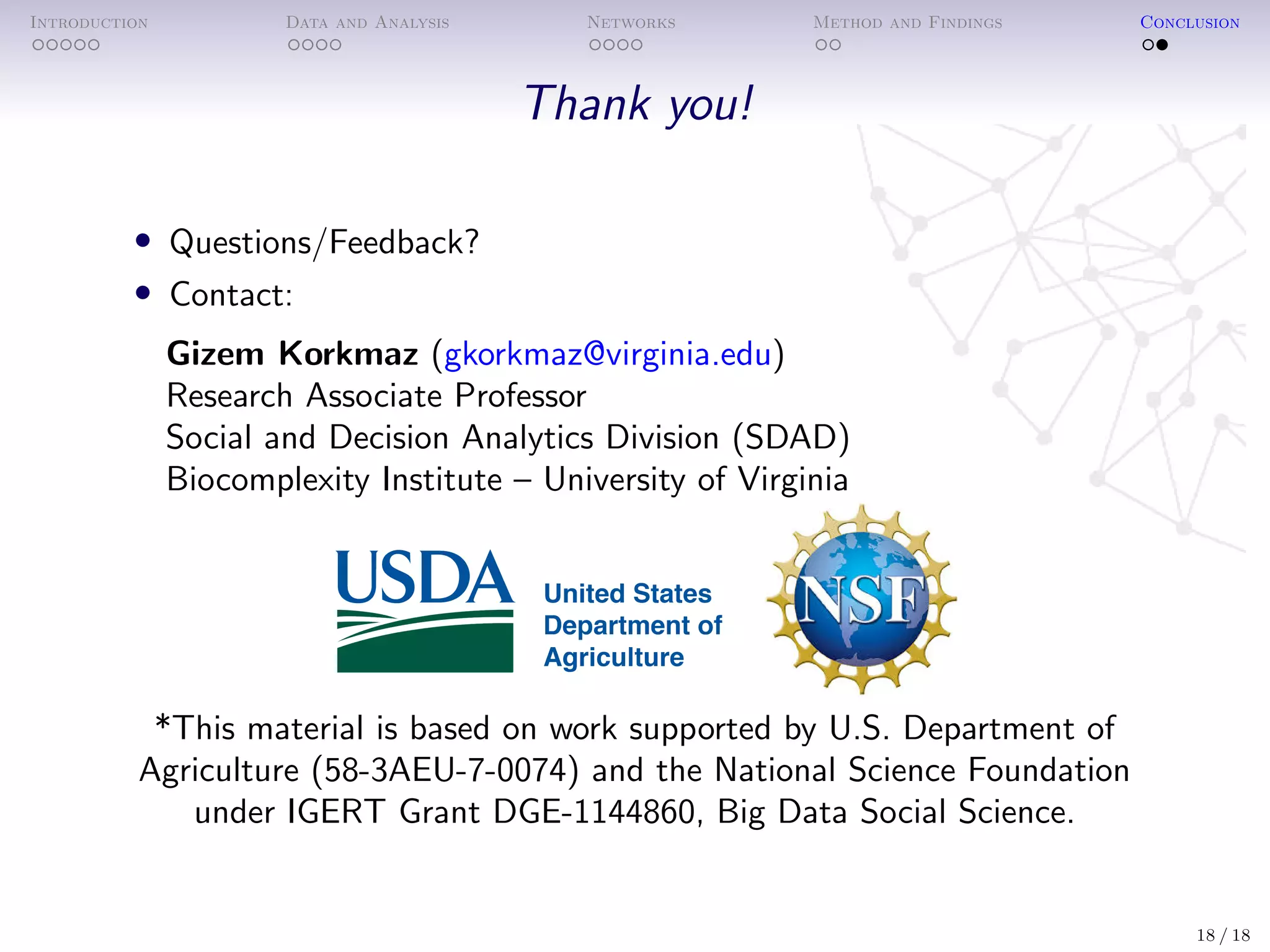 Introduction Data and Analysis Networks Method and Findings Conclusion
Thank you!
• Questions/Feedback?
• Contact:
Gizem Korkmaz (gkorkmaz@virginia.edu)
Research Associate Professor
Social and Decision Analytics Division (SDAD)
Biocomplexity Institute – University of Virginia
*This material is based on work supported by U.S. Department of
Agriculture (58-3AEU-7-0074) and the National Science Foundation
under IGERT Grant DGE-1144860, Big Data Social Science.
18 / 18
 