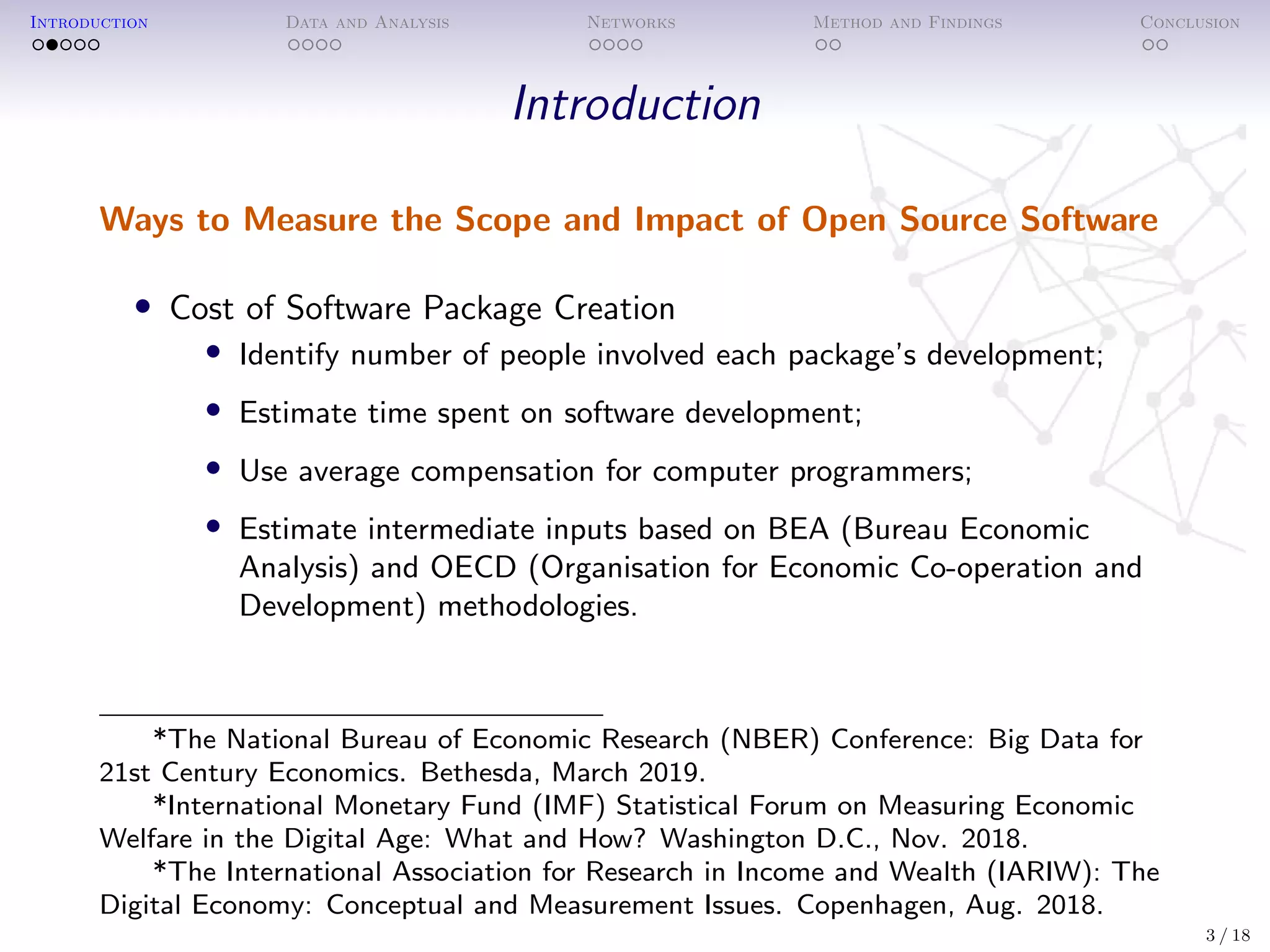 Introduction Data and Analysis Networks Method and Findings Conclusion
Introduction
Ways to Measure the Scope and Impact of Open Source Software
• Cost of Software Package Creation
• Identify number of people involved each package’s development;
• Estimate time spent on software development;
• Use average compensation for computer programmers;
• Estimate intermediate inputs based on BEA (Bureau Economic
Analysis) and OECD (Organisation for Economic Co-operation and
Development) methodologies.
*The National Bureau of Economic Research (NBER) Conference: Big Data for
21st Century Economics. Bethesda, March 2019.
*International Monetary Fund (IMF) Statistical Forum on Measuring Economic
Welfare in the Digital Age: What and How? Washington D.C., Nov. 2018.
*The International Association for Research in Income and Wealth (IARIW): The
Digital Economy: Conceptual and Measurement Issues. Copenhagen, Aug. 2018.
3 / 18
 
