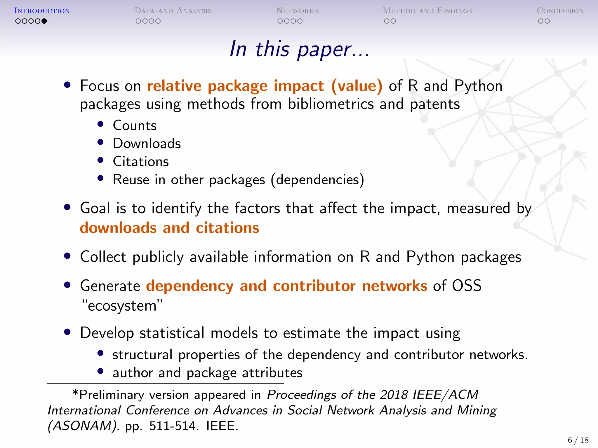 Introduction Data and Analysis Networks Method and Findings Conclusion
In this paper...
• Focus on relative package impact (value) of R and Python
packages using methods from bibliometrics and patents
• Counts
• Downloads
• Citations
• Reuse in other packages (dependencies)
• Goal is to identify the factors that aﬀect the impact, measured by
downloads and citations
• Collect publicly available information on R and Python packages
• Generate dependency and contributor networks of OSS
“ecosystem”
• Develop statistical models to estimate the impact using
• structural properties of the dependency and contributor networks.
• author and package attributes
*Preliminary version appeared in Proceedings of the 2018 IEEE/ACM
International Conference on Advances in Social Network Analysis and Mining
(ASONAM). pp. 511-514. IEEE.
6 / 18
 