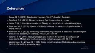 References
• Bapat, R. B. (2010). Graphs and matrices (Vol. 27). London: Springer.
• Barabási, A. L. (2016). Network science. Cambridge university press.
• Lewis, T. G. (2011). Network science: Theory and applications. John Wiley & Sons.
• Newman, M. E. (2002). Spread of epidemic disease on networks. Physical review E,
66(1), 016128.
• Newman, M. E. (2006). Modularity and community structure in networks. Proceedings of
the national academy of sciences, 103(23), 8577-8582.
• Valente, T. W. (2005). Network models and methods for studying the diffusion of
innovations. Models and methods in social network analysis, 28, 98-116.
• Wasserman, S., & Faust, K. (1994). Social network analysis: Methods and applications
(Vol. 8). Cambridge university press.
 