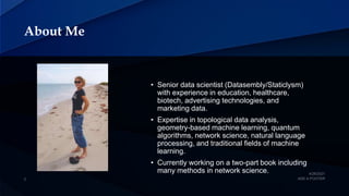 About Me
• Senior data scientist (Datasembly/Staticlysm)
with experience in education, healthcare,
biotech, advertising technologies, and
marketing data.
• Expertise in topological data analysis,
geometry-based machine learning, quantum
algorithms, network science, natural language
processing, and traditional fields of machine
learning.
• Currently working on a two-part book including
many methods in network science.
 