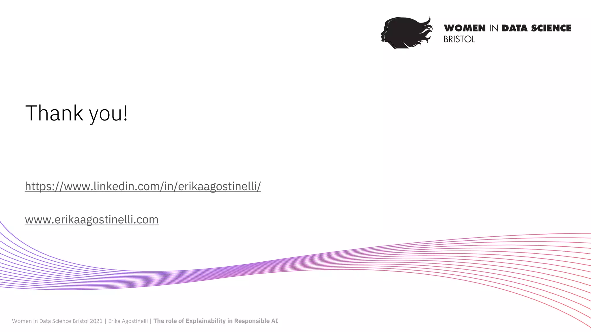 https://www.linkedin.com/in/erikaagostinelli/
www.erikaagostinelli.com
Thank you!
Women in Data Science Bristol 2021 | Erika Agostinelli | The role of Explainability in Responsible AI
 