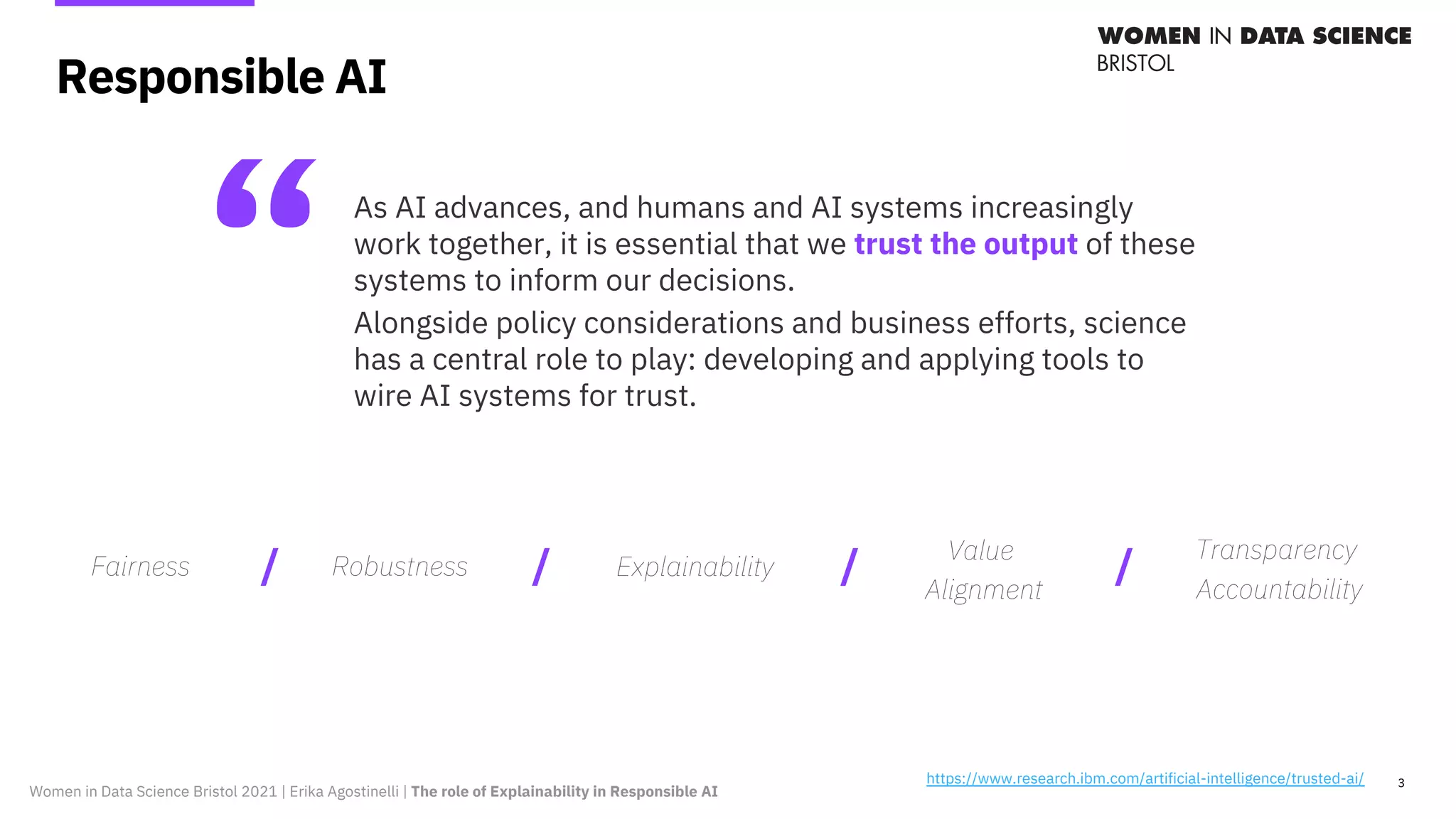 Responsible AI
3
“As AI advances, and humans and AI systems increasingly
work together, it is essential that we trust the output of these
systems to inform our decisions.
Alongside policy considerations and business efforts, science
has a central role to play: developing and applying tools to
wire AI systems for trust.
https://www.research.ibm.com/artificial-intelligence/trusted-ai/
Fairness Robustness Explainability
Value
Alignment
Transparency
Accountability
/ / / /
Women in Data Science Bristol 2021 | Erika Agostinelli | The role of Explainability in Responsible AI
 
