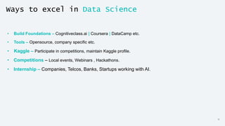13
Ways to excel in Data Science
• Build Foundations – Cognitiveclass.ai | Coursera | DataCamp etc.
• Tools – Opensource, company specific etc.
• Kaggle – Participate in competitions, maintain Kaggle profile.
• Competitions – Local events, Webinars , Hackathons.
• Internship – Companies, Telcos, Banks, Startups working with AI.
 