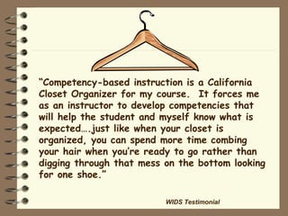 “ Competency-based instruction is a California Closet Organizer for my course.  It forces me as an instructor to develop competencies that will help the student and myself know what is expected….just like when your closet is organized, you can spend more time combing your hair when you’re ready to go rather than digging through that mess on the bottom looking for one shoe.” WIDS Testimonial 